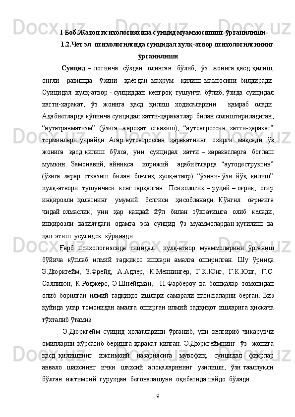 I-Боб.Жаҳон психологиясида суицид муаммосининг ўрганилиши
1.2.Чет эл  психологиясида суицидал хулқ-атвор психологиясининг
ўрганилиши
    Суицид   –   лотинча     сўздан     олинган     бўлиб,     ўз     жонига   қасд   қилиш,
онгли     равишда     ўзини     ҳаётдан   маҳрум     қилиш   маъносини   билдиради.
Суицидал  хулқ-атвор - суициддан  кенгроқ  тушунча  бўлиб, ўзида  суицидал
хатти-харакат,   ўз   жонига   қасд   қилиш   ходисаларини     қамраб   олади.
Адабиётларда кўпинча суицидал хатти-ҳаракатлар  билан солиштириладиган,
“аутатравматизм”   (ўзига   жароҳат   етказиш),   “аутоагрессив   хатти-ҳаракат”
терминлари   учрайди.   Агар   аутоагрессив     ҳаракатнинг     охирги     мақсади     ўз
жонига     қасд   қилиш     бўлса,     уни     суицидал     хатти   –   харакатларга     боғлаш
мумкин.   Замонавий,   айниқса     хорижий     адабиётларда   “аутодеструктив”
(ўзига  зарар  етказиш  билан  боғлиқ  хулқ-атвор)  “ўзини- ўзи  йўқ  қилиш”
хулқ-атвори  тушунчаси  кенг тарқалган.  Психологик – руҳий – оғриқ,  оғир
инқирозли   ҳолатнинг     умумий     белгиси     ҳисобланади.   Кўнгил     оғриғига
чидай   олмаслик,     уни     ҳар     қандай     йўл     билан     тўхтатишга     олиб     келади,
инқирозли   вазиятдаги   одамга   эса   суицид   ўз   муаммолардан қутилиш   ва
ҳал  этиш  усулидек  кўринади.
Ғарб   психологиясида   сицидал     хулқ-атвор   муаммоларини   ўрганиш
бўйича   кўплаб   илмий   тадқиқот   ишлари   амалга   оширилган.   Шу   ўринда
Э.Дюркгейм,   З.Фрейд,   А.Адлер,   К.Меннингер,   Г.К.Юнг,   Г.К.Юнг,   Г.С.
Салливэн,   К.Роджерс,   Э.Шнейдман,     Н.Фарбероу   ва   бошқалар   томонидан
олиб   борилган   илмий   тадқиқот   ишлари   самарали   натижаларни   берган.   Биз
қуйида   улар   томонидан   амалга   оширган   илмий   тадқиқот   ишларига   қисқача
тўхталиб ўтамиз.             
    Э.Дюркгейм   суицид   ҳолатларини   ўрганиб,   уни   келтириб   чиқарувчи
омилларни   кўрсатиб   беришга   ҳаракат   қилган.   Э.Дюркгеймнинг     ўз     жонига
қасд   қилишнинг     ижтимоий     назариясига     мувофиқ,     суицидал     фикрлар
аввало     шахснинг     ички     шахсий     алоқаларининг     узилиши,     ўзи   тааллуқли
бўлган  ижтимоий  гурухдан  бегоналашуви  оқибатида пайдо  бўлади.  
9 