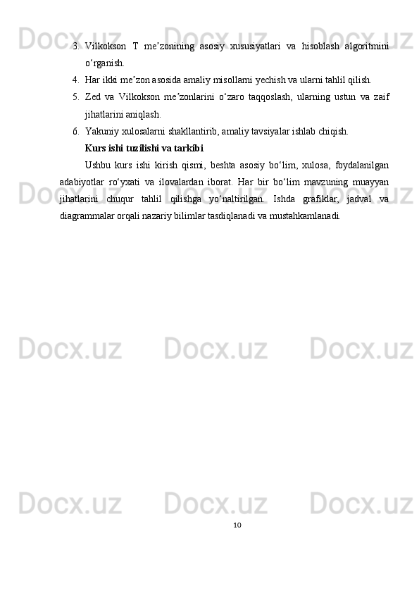 3. Vilkokson   T   me zonining   asosiy   xususiyatlari   va   hisoblash   algoritminiʼ
o‘rganish.
4. Har ikki me zon asosida amaliy misollarni yechish va ularni tahlil qilish.	
ʼ
5. Zed   va   Vilkokson   me zonlarini   o‘zaro   taqqoslash,   ularning   ustun   va   zaif	
ʼ
jihatlarini aniqlash.
6. Yakuniy xulosalarni shakllantirib, amaliy tavsiyalar ishlab chiqish.
Kurs ishi tuzilishi va tarkibi
Ushbu   kurs   ishi   kirish   qismi,   beshta   asosiy   bo‘lim,   xulosa,   foydalanilgan
adabiyotlar   ro‘yxati   va   ilovalardan   iborat.   Har   bir   bo‘lim   mavzuning   muayyan
jihatlarini   chuqur   tahlil   qilishga   yo‘naltirilgan.   Ishda   grafiklar,   jadval   va
diagrammalar orqali nazariy bilimlar tasdiqlanadi va mustahkamlanadi.
10 