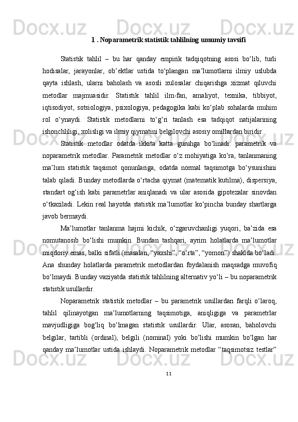 1 .  Noparametrik statistik tahlilning umumiy tavsifi
Statistik   tahlil   –   bu   har   qanday   empirik   tadqiqotning   asosi   bo‘lib,   turli
hodisalar,   jarayonlar,   ob’ektlar   ustida   to‘plangan   ma’lumotlarni   ilmiy   uslubda
qayta   ishlash,   ularni   baholash   va   asosli   xulosalar   chiqarishga   xizmat   qiluvchi
metodlar   majmuasidir.   Statistik   tahlil   ilm-fan,   amaliyot,   texnika,   tibbiyot,
iqtisodiyot,   sotsiologiya,   psixologiya,   pedagogika   kabi   ko‘plab   sohalarda   muhim
rol   o‘ynaydi.   Statistik   metodlarni   to‘g‘ri   tanlash   esa   tadqiqot   natijalarining
ishonchliligi, xolisligi va ilmiy qiymatini belgilovchi asosiy omillardan biridir.
Statistik   metodlar   odatda   ikkita   katta   guruhga   bo‘linadi:   parametrik   va
noparametrik   metodlar.   Parametrik   metodlar   o‘z   mohiyatiga   ko‘ra,   tanlanmaning
ma’lum   statistik   taqsimot   qonunlariga,   odatda   normal   taqsimotga   bo‘ysunishini
talab qiladi. Bunday metodlarda o‘rtacha qiymat  (matematik kutilma), dispersiya,
standart   og‘ish   kabi   parametrlar   aniqlanadi   va   ular   asosida   gipotezalar   sinovdan
o‘tkaziladi.   Lekin   real   hayotda   statistik   ma’lumotlar   ko‘pincha   bunday   shartlarga
javob bermaydi. 
Ma’lumotlar   tanlanma   hajmi   kichik,   o‘zgaruvchanligi   yuqori,   ba’zida   esa
nomutanosib   bo‘lishi   mumkin.   Bundan   tashqari,   ayrim   holatlarda   ma’lumotlar
miqdoriy emas, balki sifatli (masalan, “yaxshi”, “o‘rta”, “yomon”) shaklda bo‘ladi.
Ana   shunday   holatlarda   parametrik   metodlardan   foydalanish   maqsadga   muvofiq
bo‘lmaydi. Bunday vaziyatda statistik tahlilning alternativ yo‘li – bu noparametrik
statistik usullardir.
Noparametrik   statistik   metodlar   –   bu   parametrik   usullardan   farqli   o‘laroq,
tahlil   qilinayotgan   ma’lumotlarning   taqsimotiga,   aniqligiga   va   parametrlar
mavjudligiga   bog‘liq   bo‘lmagan   statistik   usullardir.   Ular,   asosan,   baholovchi
belgilar,   tartibli   (ordinal),   belgili   (nominal)   yoki   bo‘lishi   mumkin   bo‘lgan   har
qanday   ma’lumotlar   ustida   ishlaydi.   Noparametrik   metodlar   “taqsimotsiz   testlar”
11