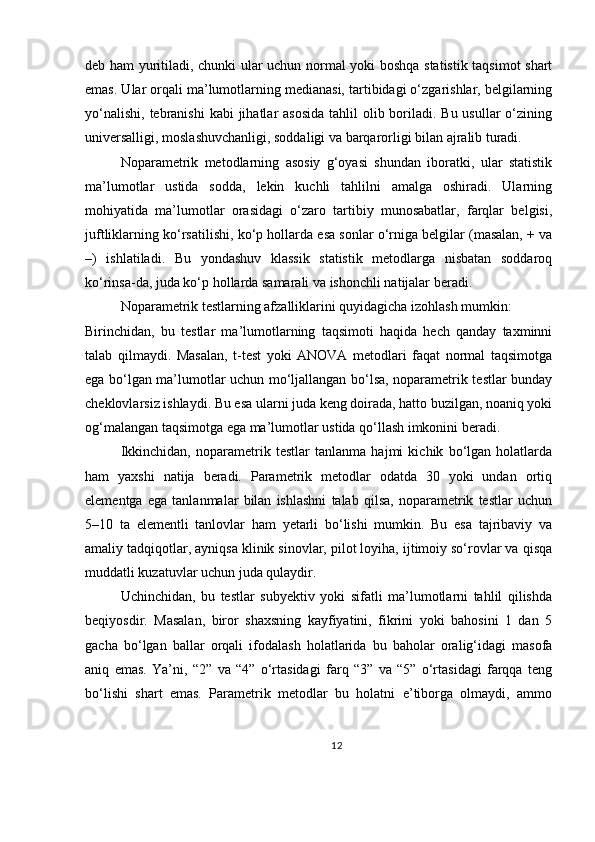 deb ham yuritiladi, chunki ular uchun normal yoki boshqa statistik taqsimot shart
emas. Ular orqali ma’lumotlarning medianasi, tartibidagi o‘zgarishlar, belgilarning
yo‘nalishi,  tebranishi  kabi  jihatlar  asosida  tahlil  olib boriladi. Bu usullar  o‘zining
universalligi, moslashuvchanligi, soddaligi va barqarorligi bilan ajralib turadi.
Noparametrik   metodlarning   asosiy   g‘oyasi   shundan   iboratki,   ular   statistik
ma’lumotlar   ustida   sodda,   lekin   kuchli   tahlilni   amalga   oshiradi.   Ularning
mohiyatida   ma’lumotlar   orasidagi   o‘zaro   tartibiy   munosabatlar,   farqlar   belgisi,
juftliklarning ko‘rsatilishi, ko‘p hollarda esa sonlar o‘rniga belgilar (masalan, + va
–)   ishlatiladi.   Bu   yondashuv   klassik   statistik   metodlarga   nisbatan   soddaroq
ko‘rinsa-da, juda ko‘p hollarda samarali va ishonchli natijalar beradi.
Noparametrik testlarning afzalliklarini quyidagicha izohlash mumkin:
Birinchidan,   bu   testlar   ma’lumotlarning   taqsimoti   haqida   hech   qanday   taxminni
talab   qilmaydi.   Masalan,   t-test   yoki   ANOVA   metodlari   faqat   normal   taqsimotga
ega bo‘lgan ma’lumotlar uchun mo‘ljallangan bo‘lsa, noparametrik testlar bunday
cheklovlarsiz ishlaydi. Bu esa ularni juda keng doirada, hatto buzilgan, noaniq yoki
og‘malangan taqsimotga ega ma’lumotlar ustida qo‘llash imkonini beradi.
Ikkinchidan,   noparametrik   testlar   tanlanma   hajmi   kichik   bo‘lgan   holatlarda
ham   yaxshi   natija   beradi.   Parametrik   metodlar   odatda   30   yoki   undan   ortiq
elementga   ega   tanlanmalar   bilan   ishlashni   talab   qilsa,   noparametrik   testlar   uchun
5–10   ta   elementli   tanlovlar   ham   yetarli   bo‘lishi   mumkin.   Bu   esa   tajribaviy   va
amaliy tadqiqotlar, ayniqsa klinik sinovlar, pilot loyiha, ijtimoiy so‘rovlar va qisqa
muddatli kuzatuvlar uchun juda qulaydir.
Uchinchidan,   bu   testlar   subyektiv   yoki   sifatli   ma’lumotlarni   tahlil   qilishda
beqiyosdir.   Masalan,   biror   shaxsning   kayfiyatini,   fikrini   yoki   bahosini   1   dan   5
gacha   bo‘lgan   ballar   orqali   ifodalash   holatlarida   bu   baholar   oralig‘idagi   masofa
aniq   emas.   Ya’ni,   “2”   va   “4”   o‘rtasidagi   farq   “3”   va   “5”   o‘rtasidagi   farqqa   teng
bo‘lishi   shart   emas.   Parametrik   metodlar   bu   holatni   e’tiborga   olmaydi,   ammo
12 