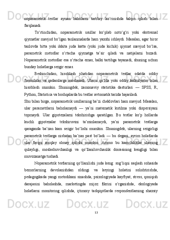 noparametrik   testlar   aynan   baholarni   tartibiy   ko‘rinishda   talqin   qilish   bilan
farqlanadi.
To‘rtinchidan,   noparametrik   usullar   ko‘plab   noto‘g‘ri   yoki   ekstremal
qiymatlar mavjud bo‘lgan tanlanmalarda ham yaxshi ishlaydi. Masalan, agar biror
tanlovda   bitta   yoki   ikkita   juda   katta   (yoki   juda   kichik)   qiymat   mavjud   bo‘lsa,
parametrik   metodlar   o‘rtacha   qiymatga   ta’sir   qiladi   va   natijalarni   buzadi.
Noparametrik metodlar  esa o‘rtacha emas,  balki tartibga tayanadi, shuning uchun
bunday holatlarga sezgir emas.
Beshinchidan,   hisoblash   jihatidan   noparametrik   testlar   odatda   oddiy
formulalar   va   qadamlarga   asoslanadi.   Ularni   qo‘lda   yoki   oddiy   kalkulyator   bilan
hisoblash   mumkin.   Shuningdek,   zamonaviy   statistika   dasturlari   —   SPSS,   R,
Python, Statistica va boshqalarda bu testlar avtomatik tarzda bajariladi.
Shu bilan birga, noparametrik usullarning ba’zi cheklovlari ham mavjud. Masalan,
ular   parametrlarni   baholamaydi   —   ya’ni   matematik   kutilma   yoki   dispersiyani
topmaydi.   Ular   gipotezalarni   tekshirishga   qaratilgan.   Bu   testlar   ko‘p   hollarda
kuchli   gipotezalar   tekshiruvini   ta’minlamaydi,   ya’ni   parametrik   testlarga
qaraganda   ba’zan   kam   sezgir   bo‘lishi   mumkin.   Shuningdek,   ularning   sezgirligi
parametrik   testlarga   nisbatan   ba’zan   past   bo‘ladi   —   bu   degani,   ayrim   holatlarda
ular   farqni   aniqlay   olmay   qolishi   mumkin.   Ammo   bu   kamchiliklar   ularning
qulayligi,   moslashuvchanligi   va   qo‘llaniluvchanlik   doirasining   kengligi   bilan
muvozanatga tushadi.
Noparametrik testlarning qo‘llanilishi juda keng: sog‘liqni saqlash sohasida
bemorlarning   davolanishdan   oldingi   va   keyingi   holatini   solishtirishda,
pedagogikada yangi metodikani sinashda, psixologiyada kayfiyat, stress, qoniqish
darajasini   baholashda,   marketingda   mijoz   fikrini   o‘rganishda,   ekologiyada
holatlarni   monitoring   qilishda,   ijtimoiy   tadqiqotlarda   respondentlarning   shaxsiy
13 