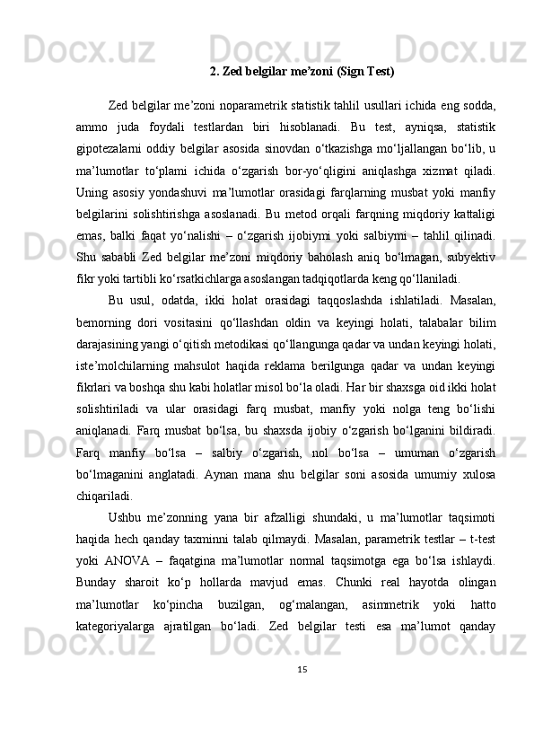2. Zed belgilar me zoni (Sign Test)ʼ
Zed belgilar me’zoni noparametrik statistik tahlil usullari ichida eng sodda,
ammo   juda   foydali   testlardan   biri   hisoblanadi.   Bu   test,   ayniqsa,   statistik
gipotezalarni   oddiy   belgilar   asosida   sinovdan   o‘tkazishga   mo‘ljallangan   bo‘lib,   u
ma’lumotlar   to‘plami   ichida   o‘zgarish   bor-yo‘qligini   aniqlashga   xizmat   qiladi.
Uning   asosiy   yondashuvi   ma’lumotlar   orasidagi   farqlarning   musbat   yoki   manfiy
belgilarini   solishtirishga   asoslanadi.   Bu   metod   orqali   farqning   miqdoriy   kattaligi
emas,   balki   faqat   yo‘nalishi   –   o‘zgarish   ijobiymi   yoki   salbiymi   –   tahlil   qilinadi.
Shu   sababli   Zed   belgilar   me’zoni   miqdoriy   baholash   aniq   bo‘lmagan,   subyektiv
fikr yoki tartibli ko‘rsatkichlarga asoslangan tadqiqotlarda keng qo‘llaniladi.
Bu   usul,   odatda,   ikki   holat   orasidagi   taqqoslashda   ishlatiladi.   Masalan,
bemorning   dori   vositasini   qo‘llashdan   oldin   va   keyingi   holati,   talabalar   bilim
darajasining yangi o‘qitish metodikasi qo‘llangunga qadar va undan keyingi holati,
iste’molchilarning   mahsulot   haqida   reklama   berilgunga   qadar   va   undan   keyingi
fikrlari va boshqa shu kabi holatlar misol bo‘la oladi. Har bir shaxsga oid ikki holat
solishtiriladi   va   ular   orasidagi   farq   musbat,   manfiy   yoki   nolga   teng   bo‘lishi
aniqlanadi.   Farq   musbat   bo‘lsa,   bu   shaxsda   ijobiy   o‘zgarish   bo‘lganini   bildiradi.
Farq   manfiy   bo‘lsa   –   salbiy   o‘zgarish,   nol   bo‘lsa   –   umuman   o‘zgarish
bo‘lmaganini   anglatadi.   Aynan   mana   shu   belgilar   soni   asosida   umumiy   xulosa
chiqariladi.
Ushbu   me’zonning   yana   bir   afzalligi   shundaki,   u   ma’lumotlar   taqsimoti
haqida   hech   qanday   taxminni   talab   qilmaydi.   Masalan,   parametrik   testlar   –   t-test
yoki   ANOVA   –   faqatgina   ma’lumotlar   normal   taqsimotga   ega   bo‘lsa   ishlaydi.
Bunday   sharoit   ko‘p   hollarda   mavjud   emas.   Chunki   real   hayotda   olingan
ma’lumotlar   ko‘pincha   buzilgan,   og‘malangan,   asimmetrik   yoki   hatto
kategoriyalarga   ajratilgan   bo‘ladi.   Zed   belgilar   testi   esa   ma’lumot   qanday
15 