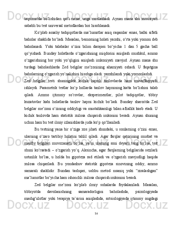 taqsimotda   bo‘lishidan   qat’i   nazar,   unga   moslashadi.   Aynan   mana   shu   xususiyati
sababli bu test universal metodlardan biri hisoblanadi.
Ko‘plab  amaliy tadqiqotlarda ma’lumotlar  aniq  raqamlar  emas,  balki  sifatli
baholar shaklida bo‘ladi. Masalan, bemorning holati yaxshi, o‘rta yoki yomon deb
baholanadi.   Yoki   talabalar   o‘zini   bilim   darajasi   bo‘yicha   1   dan   5   gacha   ball
qo‘yishadi.   Bunday   holatlarda   o‘zgarishning   miqdorini   aniqlash   mushkul,   ammo
o‘zgarishning   bor   yoki   yo‘qligini   aniqlash   imkoniyati   mavjud.   Aynan   mana   shu
turdagi   baholashlarda   Zed   belgilar   me’zonining   ahamiyati   oshadi.   U   faqatgina
baholarning o‘zgarish yo‘nalishini hisobga oladi: yaxshilandi yoki yomonlashdi.
Zed   belgilar   testi   shuningdek   kichik   hajmli   tanlovlarda   ham   muvaffaqiyatli
ishlaydi.   Parametrik   testlar   ko‘p   hollarda   tanlov   hajmining   katta   bo‘lishini   talab
qiladi.   Ammo   ijtimoiy   so‘rovlar,   eksperimentlar,   pilot   tadqiqotlar,   tibbiy
kuzatuvlar   kabi   holatlarda   tanlov   hajmi   kichik   bo‘ladi.   Bunday   sharoitda   Zed
belgilar  me’zoni  o‘zining oddiyligi  va  mustahkamligi  bilan afzallik kasb etadi.  U
kichik   tanlovda   ham   statistik   xulosa   chiqarish   imkonini   beradi.   Aynan   shuning
uchun ham bu test ilmiy izlanishlarda juda ko‘p qo‘llaniladi.
Bu   testning   yana   bir   o‘ziga   xos   jihati   shundaki,   u   sonlarning   o‘zini   emas,
ularning   o‘zaro   tartibiy   holatini   tahlil   qiladi.   Agar   farqlar   qatorining   musbat   va
manfiy   belgilari   muvozanatli   bo‘lsa,   ya’ni   ularning   soni   deyarli   teng   bo‘lsa,   test
shuni   ko‘rsatadi   –   o‘zgarish   yo‘q.   Aksincha,   agar   farqlarning   belgilarida   sezilarli
ustunlik   bo‘lsa,   u   holda   bu   gipoteza   rad   etiladi   va   o‘zgarish   mavjudligi   haqida
xulosa   chiqariladi.   Bu   yondashuv   statistik   gipoteza   sinovining   oddiy,   ammo
samarali   shaklidir.   Bundan   tashqari,   ushbu   metod   noaniq   yoki   “xiralashgan”
ma’lumotlar bo‘yicha ham ishonchli xulosa chiqarish imkonini beradi.
Zed   belgilar   me’zoni   ko‘plab   ilmiy   sohalarda   foydalaniladi.   Masalan,
tibbiyotda   davolanishning   samaradorligini   baholashda,   psixologiyada
mashg‘ulotlar   yoki   terapiya   ta’sirini   aniqlashda,   sotsiologiyada   ijtimoiy   ongdagi
16 