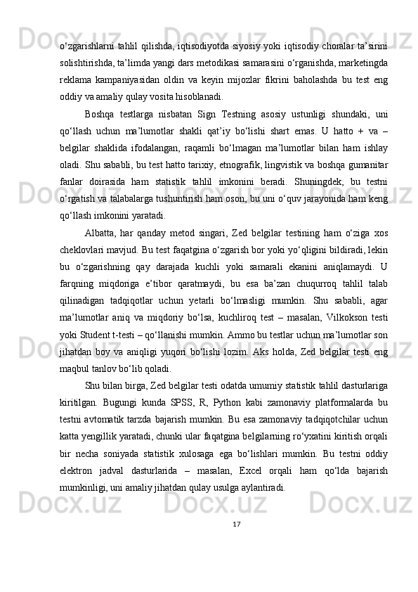 o‘zgarishlarni tahlil qilishda, iqtisodiyotda siyosiy yoki iqtisodiy choralar ta’sirini
solishtirishda, ta’limda yangi dars metodikasi samarasini o‘rganishda, marketingda
reklama   kampaniyasidan   oldin   va   keyin   mijozlar   fikrini   baholashda   bu   test   eng
oddiy va amaliy qulay vosita hisoblanadi.
Boshqa   testlarga   nisbatan   Sign   Testning   asosiy   ustunligi   shundaki,   uni
qo‘llash   uchun   ma’lumotlar   shakli   qat’iy   bo‘lishi   shart   emas.   U   hatto   +   va   –
belgilar   shaklida   ifodalangan,   raqamli   bo‘lmagan   ma’lumotlar   bilan   ham   ishlay
oladi. Shu sababli, bu test hatto tarixiy, etnografik, lingvistik va boshqa gumanitar
fanlar   doirasida   ham   statistik   tahlil   imkonini   beradi.   Shuningdek,   bu   testni
o‘rgatish va talabalarga tushuntirish ham oson, bu uni o‘quv jarayonida ham keng
qo‘llash imkonini yaratadi.
Albatta,   har   qanday   metod   singari,   Zed   belgilar   testining   ham   o‘ziga   xos
cheklovlari mavjud. Bu test faqatgina o‘zgarish bor yoki yo‘qligini bildiradi, lekin
bu   o‘zgarishning   qay   darajada   kuchli   yoki   samarali   ekanini   aniqlamaydi.   U
farqning   miqdoriga   e’tibor   qaratmaydi,   bu   esa   ba’zan   chuqurroq   tahlil   talab
qilinadigan   tadqiqotlar   uchun   yetarli   bo‘lmasligi   mumkin.   Shu   sababli,   agar
ma’lumotlar   aniq   va   miqdoriy   bo‘lsa,   kuchliroq   test   –   masalan,   Vilkokson   testi
yoki Student t-testi – qo‘llanishi mumkin. Ammo bu testlar uchun ma’lumotlar son
jihatdan   boy   va   aniqligi   yuqori   bo‘lishi   lozim.   Aks   holda,   Zed   belgilar   testi   eng
maqbul tanlov bo‘lib qoladi.
Shu bilan birga, Zed belgilar testi odatda umumiy statistik tahlil dasturlariga
kiritilgan.   Bugungi   kunda   SPSS,   R,   Python   kabi   zamonaviy   platformalarda   bu
testni  avtomatik  tarzda  bajarish  mumkin.  Bu   esa  zamonaviy   tadqiqotchilar  uchun
katta yengillik yaratadi, chunki ular faqatgina belgilarning ro‘yxatini kiritish orqali
bir   necha   soniyada   statistik   xulosaga   ega   bo‘lishlari   mumkin.   Bu   testni   oddiy
elektron   jadval   dasturlarida   –   masalan,   Excel   orqali   ham   qo‘lda   bajarish
mumkinligi, uni amaliy jihatdan qulay usulga aylantiradi.
17 
