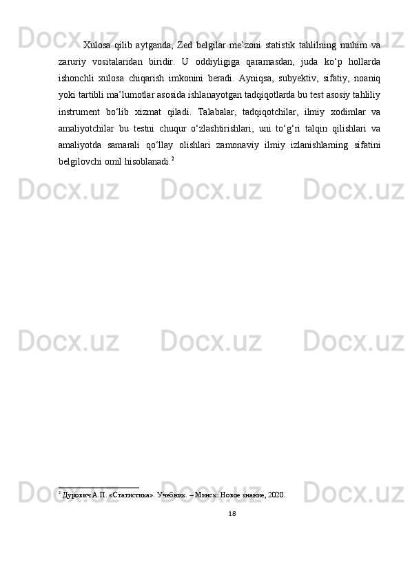 Xulosa   qilib   aytganda,   Zed   belgilar   me’zoni   statistik   tahlilning   muhim   va
zaruriy   vositalaridan   biridir.   U   oddiyligiga   qaramasdan,   juda   ko‘p   hollarda
ishonchli   xulosa   chiqarish   imkonini   beradi.   Ayniqsa,   subyektiv,   sifatiy,   noaniq
yoki tartibli ma’lumotlar asosida ishlanayotgan tadqiqotlarda bu test asosiy tahliliy
instrument   bo‘lib   xizmat   qiladi.   Talabalar,   tadqiqotchilar,   ilmiy   xodimlar   va
amaliyotchilar   bu   testni   chuqur   o‘zlashtirishlari,   uni   to‘g‘ri   talqin   qilishlari   va
amaliyotda   samarali   qo‘llay   olishlari   zamonaviy   ilmiy   izlanishlarning   sifatini
belgilovchi omil hisoblanadi. 2
2
  Дурович А.П. «Статистика». Учебник. – Минск: Новое знание, 2020.
18