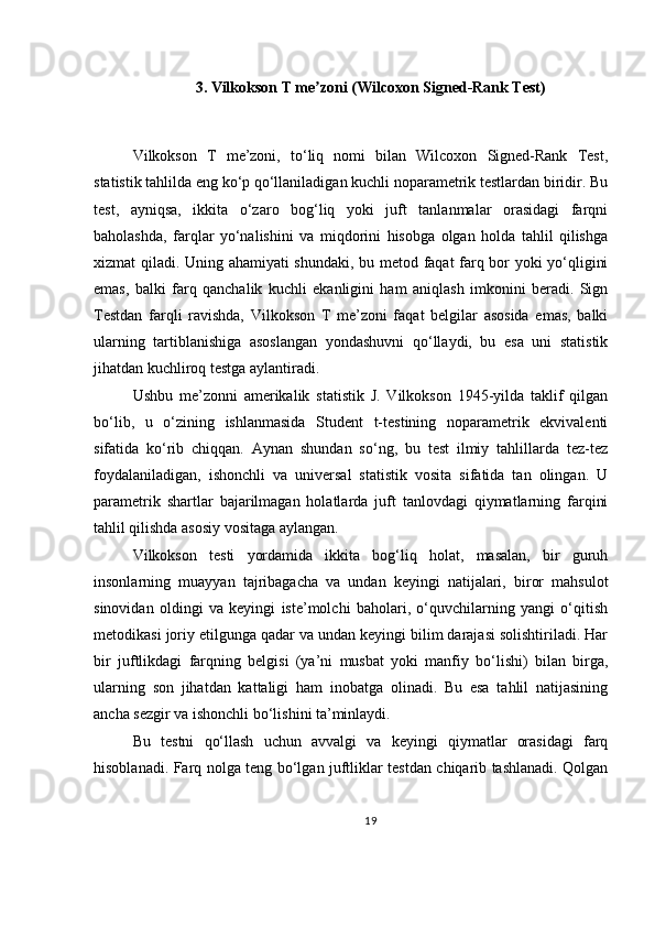 3. Vilkokson T me zoni (Wilcoxon Signed-Rank Test)ʼ
Vilkokson   T   me’zoni,   to‘liq   nomi   bilan   Wilcoxon   Signed-Rank   Test,
statistik tahlilda eng ko‘p qo‘llaniladigan kuchli noparametrik testlardan biridir. Bu
test,   ayniqsa,   ikkita   o‘zaro   bog‘liq   yoki   juft   tanlanmalar   orasidagi   farqni
baholashda,   farqlar   yo‘nalishini   va   miqdorini   hisobga   olgan   holda   tahlil   qilishga
xizmat qiladi. Uning ahamiyati shundaki, bu metod faqat farq bor yoki yo‘qligini
emas,   balki   farq   qanchalik   kuchli   ekanligini   ham   aniqlash   imkonini   beradi.   Sign
Testdan   farqli   ravishda,   Vilkokson   T   me’zoni   faqat   belgilar   asosida   emas,   balki
ularning   tartiblanishiga   asoslangan   yondashuvni   qo‘llaydi,   bu   esa   uni   statistik
jihatdan kuchliroq testga aylantiradi.
Ushbu   me’zonni   amerikalik   statistik   J.   Vilkokson   1945-yilda   taklif   qilgan
bo‘lib,   u   o‘zining   ishlanmasida   Student   t-testining   noparametrik   ekvivalenti
sifatida   ko‘rib   chiqqan.   Aynan   shundan   so‘ng,   bu   test   ilmiy   tahlillarda   tez-tez
foydalaniladigan,   ishonchli   va   universal   statistik   vosita   sifatida   tan   olingan.   U
parametrik   shartlar   bajarilmagan   holatlarda   juft   tanlovdagi   qiymatlarning   farqini
tahlil qilishda asosiy vositaga aylangan.
Vilkokson   testi   yordamida   ikkita   bog‘liq   holat,   masalan,   bir   guruh
insonlarning   muayyan   tajribagacha   va   undan   keyingi   natijalari,   biror   mahsulot
sinovidan   oldingi   va   keyingi   iste’molchi   baholari,   o‘quvchilarning   yangi   o‘qitish
metodikasi joriy etilgunga qadar va undan keyingi bilim darajasi solishtiriladi. Har
bir   juftlikdagi   farqning   belgisi   (ya’ni   musbat   yoki   manfiy   bo‘lishi)   bilan   birga,
ularning   son   jihatdan   kattaligi   ham   inobatga   olinadi.   Bu   esa   tahlil   natijasining
ancha sezgir va ishonchli bo‘lishini ta’minlaydi.
Bu   testni   qo‘llash   uchun   avvalgi   va   keyingi   qiymatlar   orasidagi   farq
hisoblanadi. Farq nolga teng bo‘lgan juftliklar testdan chiqarib tashlanadi. Qolgan
19 