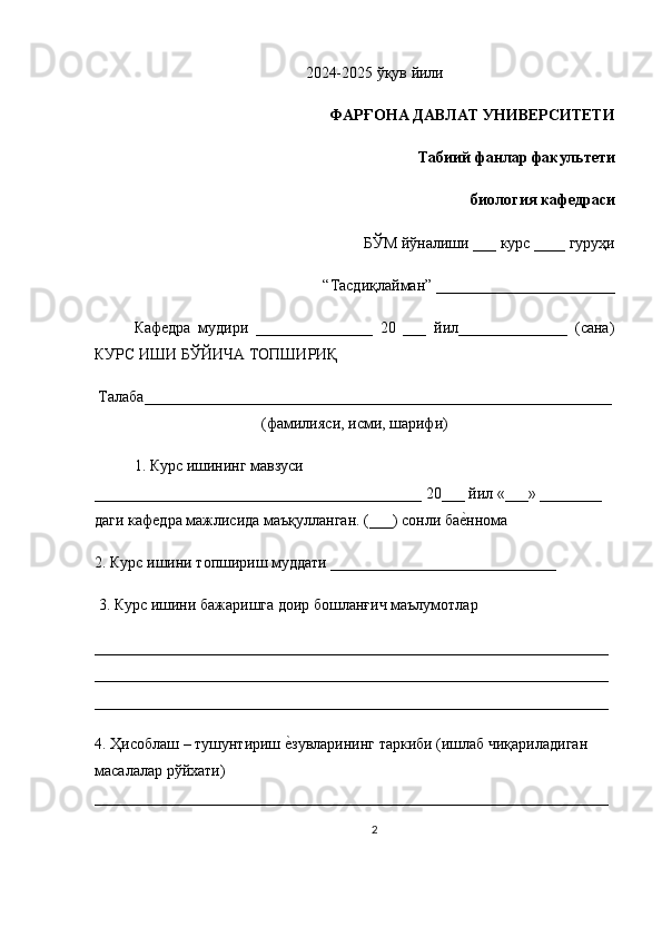 2024-2025  ўқув   йили
ФАРҒОНА ДАВЛАТ УНИВЕРСИТЕТИ 
Табиий фанлар факультети 
биология кафедраси 
БЎМ йўналиши ___ курс ____ гуруҳи
 “Тасдиқлайман” _______________________ 
Кафедра   мудири   _______________   20   ___   йил______________   (сана)
КУРС ИШИ БЎЙИЧА ТОПШИРИҚ
Талаба____________________________________________________________
(фамилияси, исми, шарифи)
1. Курс ишининг мавзуси 
__________________________________________ 20___ йил «___» ________ 
даги кафедра мажлисида маъқулланган. (___) сонли бае=ннома 
2. Курс ишини топшириш муддати _____________________________
 3. Курс ишини бажаришга доир бошланғич маълумотлар
__________________________________________________________________
__________________________________________________________________
__________________________________________________________________ 
4. Ҳисоблаш – тушунтириш 	
е=зувларининг таркиби (ишлаб чиқариладиган 
масалалар рўйхати) 
__________________________________________________________________
2 