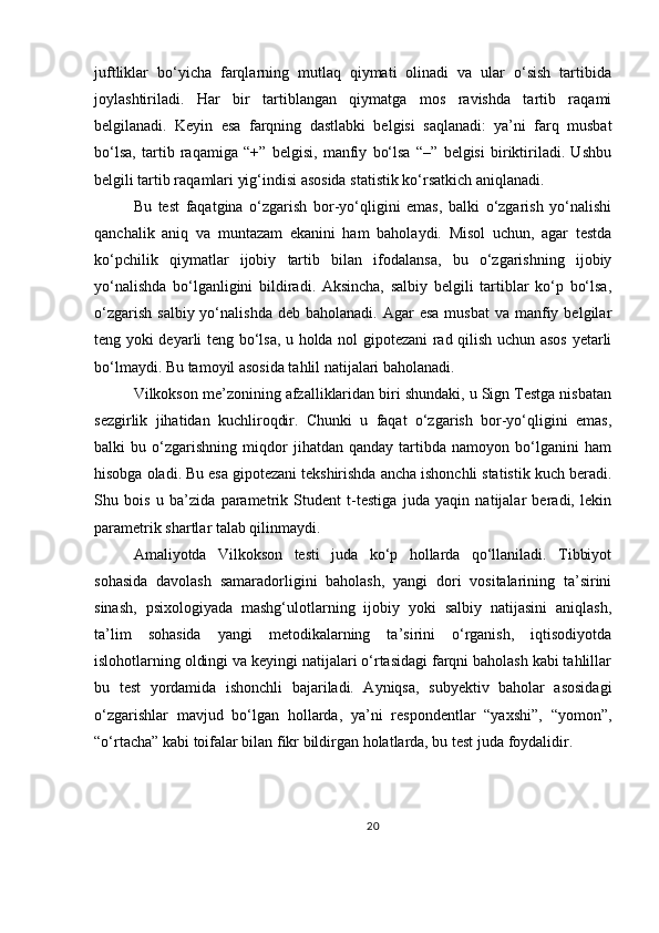 juftliklar   bo‘yicha   farqlarning   mutlaq   qiymati   olinadi   va   ular   o‘sish   tartibida
joylashtiriladi.   Har   bir   tartiblangan   qiymatga   mos   ravishda   tartib   raqami
belgilanadi.   Keyin   esa   farqning   dastlabki   belgisi   saqlanadi:   ya’ni   farq   musbat
bo‘lsa,   tartib   raqamiga   “+”   belgisi,   manfiy   bo‘lsa   “–”   belgisi   biriktiriladi.   Ushbu
belgili tartib raqamlari yig‘indisi asosida statistik ko‘rsatkich aniqlanadi.
Bu   test   faqatgina   o‘zgarish   bor-yo‘qligini   emas,   balki   o‘zgarish   yo‘nalishi
qanchalik   aniq   va   muntazam   ekanini   ham   baholaydi.   Misol   uchun,   agar   testda
ko‘pchilik   qiymatlar   ijobiy   tartib   bilan   ifodalansa,   bu   o‘zgarishning   ijobiy
yo‘nalishda   bo‘lganligini   bildiradi.   Aksincha,   salbiy   belgili   tartiblar   ko‘p   bo‘lsa,
o‘zgarish  salbiy  yo‘nalishda  deb  baholanadi. Agar   esa  musbat  va  manfiy  belgilar
teng yoki deyarli teng bo‘lsa, u holda nol gipotezani rad qilish uchun asos yetarli
bo‘lmaydi. Bu tamoyil asosida tahlil natijalari baholanadi.
Vilkokson me’zonining afzalliklaridan biri shundaki, u Sign Testga nisbatan
sezgirlik   jihatidan   kuchliroqdir.   Chunki   u   faqat   o‘zgarish   bor-yo‘qligini   emas,
balki   bu   o‘zgarishning   miqdor   jihatdan   qanday   tartibda   namoyon   bo‘lganini   ham
hisobga oladi. Bu esa gipotezani tekshirishda ancha ishonchli statistik kuch beradi.
Shu   bois   u   ba’zida   parametrik   Student   t-testiga   juda   yaqin   natijalar   beradi,   lekin
parametrik shartlar talab qilinmaydi.
Amaliyotda   Vilkokson   testi   juda   ko‘p   hollarda   qo‘llaniladi.   Tibbiyot
sohasida   davolash   samaradorligini   baholash,   yangi   dori   vositalarining   ta’sirini
sinash,   psixologiyada   mashg‘ulotlarning   ijobiy   yoki   salbiy   natijasini   aniqlash,
ta’lim   sohasida   yangi   metodikalarning   ta’sirini   o‘rganish,   iqtisodiyotda
islohotlarning oldingi va keyingi natijalari o‘rtasidagi farqni baholash kabi tahlillar
bu   test   yordamida   ishonchli   bajariladi.   Ayniqsa,   subyektiv   baholar   asosidagi
o‘zgarishlar   mavjud   bo‘lgan   hollarda,   ya’ni   respondentlar   “yaxshi”,   “yomon”,
“o‘rtacha” kabi toifalar bilan fikr bildirgan holatlarda, bu test juda foydalidir.
20
