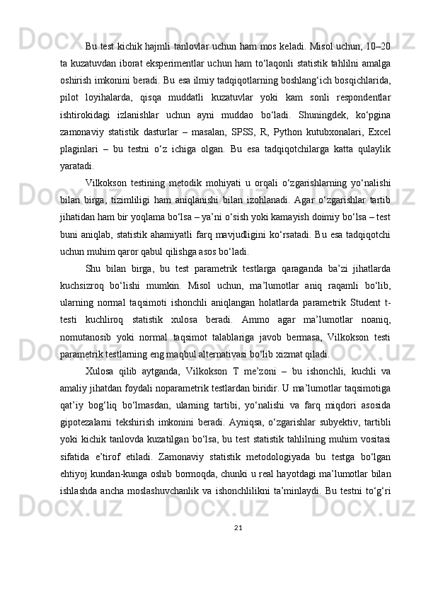 Bu test kichik hajmli tanlovlar uchun ham mos keladi. Misol uchun, 10–20
ta kuzatuvdan iborat eksperimentlar uchun ham to‘laqonli statistik tahlilni amalga
oshirish imkonini beradi. Bu esa ilmiy tadqiqotlarning boshlang‘ich bosqichlarida,
pilot   loyihalarda,   qisqa   muddatli   kuzatuvlar   yoki   kam   sonli   respondentlar
ishtirokidagi   izlanishlar   uchun   ayni   muddao   bo‘ladi.   Shuningdek,   ko‘pgina
zamonaviy   statistik   dasturlar   –   masalan,   SPSS,   R,   Python   kutubxonalari,   Excel
plaginlari   –   bu   testni   o‘z   ichiga   olgan.   Bu   esa   tadqiqotchilarga   katta   qulaylik
yaratadi.
Vilkokson   testining   metodik   mohiyati   u   orqali   o‘zgarishlarning   yo‘nalishi
bilan   birga,   tizimliligi   ham   aniqlanishi   bilan   izohlanadi.   Agar   o‘zgarishlar   tartib
jihatidan ham bir yoqlama bo‘lsa – ya’ni o‘sish yoki kamayish doimiy bo‘lsa – test
buni  aniqlab,  statistik  ahamiyatli   farq  mavjudligini   ko‘rsatadi.  Bu  esa  tadqiqotchi
uchun muhim qaror qabul qilishga asos bo‘ladi.
Shu   bilan   birga,   bu   test   parametrik   testlarga   qaraganda   ba’zi   jihatlarda
kuchsizroq   bo‘lishi   mumkin.   Misol   uchun,   ma’lumotlar   aniq   raqamli   bo‘lib,
ularning   normal   taqsimoti   ishonchli   aniqlangan   holatlarda   parametrik   Student   t-
testi   kuchliroq   statistik   xulosa   beradi.   Ammo   agar   ma’lumotlar   noaniq,
nomutanosib   yoki   normal   taqsimot   talablariga   javob   bermasa,   Vilkokson   testi
parametrik testlarning eng maqbul alternativasi bo‘lib xizmat qiladi.
Xulosa   qilib   aytganda,   Vilkokson   T   me’zoni   –   bu   ishonchli,   kuchli   va
amaliy jihatdan foydali noparametrik testlardan biridir. U ma’lumotlar taqsimotiga
qat’iy   bog‘liq   bo‘lmasdan,   ularning   tartibi,   yo‘nalishi   va   farq   miqdori   asosida
gipotezalarni   tekshirish   imkonini   beradi.   Ayniqsa,   o‘zgarishlar   subyektiv,   tartibli
yoki   kichik   tanlovda  kuzatilgan   bo‘lsa,   bu  test   statistik   tahlilning   muhim   vositasi
sifatida   e’tirof   etiladi.   Zamonaviy   statistik   metodologiyada   bu   testga   bo‘lgan
ehtiyoj kundan-kunga oshib bormoqda, chunki u real hayotdagi ma’lumotlar bilan
ishlashda   ancha   moslashuvchanlik   va   ishonchlilikni   ta’minlaydi.   Bu   testni   to‘g‘ri
21 