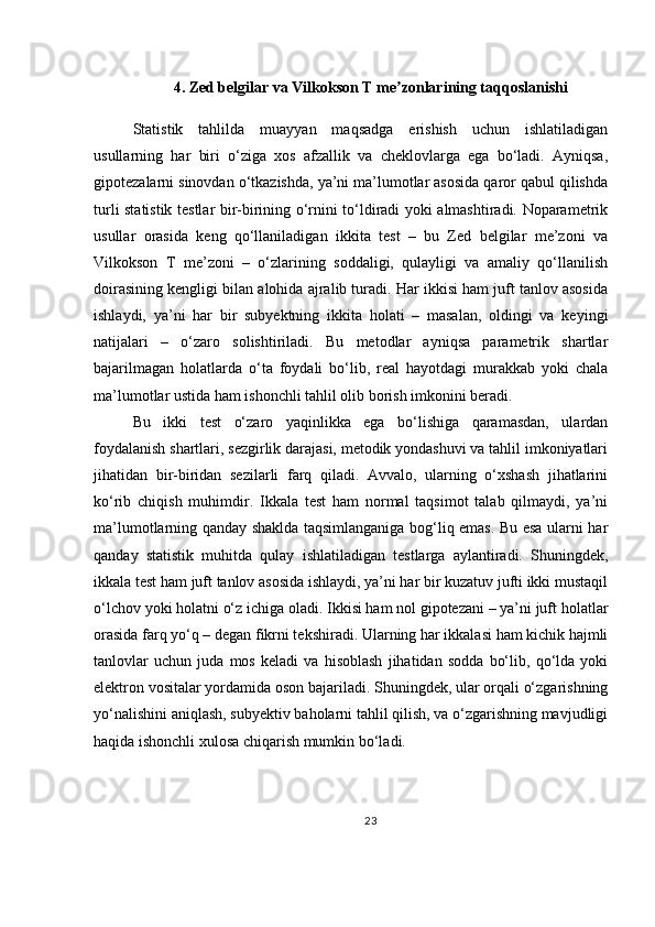 4. Zed belgilar va Vilkokson T me zonlarining taqqoslanishiʼ
Statistik   tahlilda   muayyan   maqsadga   erishish   uchun   ishlatiladigan
usullarning   har   biri   o‘ziga   xos   afzallik   va   cheklovlarga   ega   bo‘ladi.   Ayniqsa,
gipotezalarni sinovdan o‘tkazishda, ya’ni ma’lumotlar asosida qaror qabul qilishda
turli statistik testlar bir-birining o‘rnini to‘ldiradi yoki almashtiradi. Noparametrik
usullar   orasida   keng   qo‘llaniladigan   ikkita   test   –   bu   Zed   belgilar   me’zoni   va
Vilkokson   T   me’zoni   –   o‘zlarining   soddaligi,   qulayligi   va   amaliy   qo‘llanilish
doirasining kengligi bilan alohida ajralib turadi. Har ikkisi ham juft tanlov asosida
ishlaydi,   ya’ni   har   bir   subyektning   ikkita   holati   –   masalan,   oldingi   va   keyingi
natijalari   –   o‘zaro   solishtiriladi.   Bu   metodlar   ayniqsa   parametrik   shartlar
bajarilmagan   holatlarda   o‘ta   foydali   bo‘lib,   real   hayotdagi   murakkab   yoki   chala
ma’lumotlar ustida ham ishonchli tahlil olib borish imkonini beradi.
Bu   ikki   test   o‘zaro   yaqinlikka   ega   bo‘lishiga   qaramasdan,   ulardan
foydalanish shartlari, sezgirlik darajasi, metodik yondashuvi va tahlil imkoniyatlari
jihatidan   bir-biridan   sezilarli   farq   qiladi.   Avvalo,   ularning   o‘xshash   jihatlarini
ko‘rib   chiqish   muhimdir.   Ikkala   test   ham   normal   taqsimot   talab   qilmaydi,   ya’ni
ma’lumotlarning qanday shaklda taqsimlanganiga bog‘liq emas. Bu esa ularni har
qanday   statistik   muhitda   qulay   ishlatiladigan   testlarga   aylantiradi.   Shuningdek,
ikkala test ham juft tanlov asosida ishlaydi, ya’ni har bir kuzatuv jufti ikki mustaqil
o‘lchov yoki holatni o‘z ichiga oladi. Ikkisi ham nol gipotezani – ya’ni juft holatlar
orasida farq yo‘q – degan fikrni tekshiradi. Ularning har ikkalasi ham kichik hajmli
tanlovlar   uchun   juda   mos   keladi   va   hisoblash   jihatidan   sodda   bo‘lib,   qo‘lda   yoki
elektron vositalar yordamida oson bajariladi. Shuningdek, ular orqali o‘zgarishning
yo‘nalishini aniqlash, subyektiv baholarni tahlil qilish, va o‘zgarishning mavjudligi
haqida ishonchli xulosa chiqarish mumkin bo‘ladi.
23 