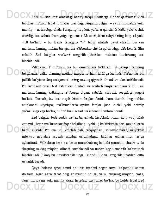 Endi   bu   ikki   test   orasidagi   asosiy   farqli   jihatlarga   e’tibor   qaratamiz.   Zed
belgilar  me’zoni  faqat  juftliklar   orasidagi  farqning  belgisi   –  ya’ni   musbatmi   yoki
manfiy  – ni   hisobga  oladi. Farqning miqdori, ya’ni  u  qanchalik  katta yoki   kichik
ekanligi test uchun ahamiyatga ega emas. Masalan, biror subyektning farqi +1 yoki
+10   bo‘lishi   –   bu   testda   faqatgina   “+”   belgi   sifatida   qayd   etiladi.   Bu   esa
ma’lumotlarning muhim bir qismini e’tibordan chetda qoldirishga olib keladi. Shu
sababli   Zed   belgilar   me’zoni   sezgirlik   jihatidan   nisbatan   kuchsizroq   test
hisoblanadi.
Vilkokson   T   me’zoni   esa   bu   kamchilikni   to‘ldiradi.   U   nafaqat   farqning
belgilarini,   balki   ularning   mutlaq   miqdorini   ham   tahlilga   kiritadi.   Ya’ni   har   bir
juftlik bo‘yicha farq aniqlanadi, uning mutlaq qiymati olinadi va ular tartiblanadi.
Bu tartiblash orqali test statistikasi  tuziladi va sezilarli farqlar aniqlanadi. Bu usul
ma’lumotlarning   kattaligini   e’tiborga   olgani   sababli,   statistik   sezgirligi   yuqori
bo‘ladi.   Demak,   bu   test   orqali   kichik   farqlar   fonida   ham   tizimli   o‘zgarishlar
aniqlanadi.   Ayniqsa,   ma’lumotlarda   ayrim   farqlar   juda   kuchli   yoki   doimiy
yo‘nalishga ega bo‘lsa, bu test buni sezadi va ishonchli xulosa beradi.
Zed   belgilar   testi   sodda   va   tez   bajariladi,   hisoblash   uchun   ko‘p   vaqt   talab
etmaydi, hatto ma’lumotlar faqat belgilar (+ yoki –) ko‘rinishida berilgan hollarda
ham   ishlaydi.   Bu   esa   uni   ko‘plab   dala   tadqiqotlari,   so‘rovnomalar,   subyektiv
intervyu   natijalari   asosida   amalga   oshiriladigan   tahlillar   uchun   mos   testga
aylantiradi. Vilkokson testi esa biroz murakkabroq bo‘lishi mumkin, chunki unda
farqning   mutlaq   miqdori   olinadi,   tartiblanadi   va   undan   keyin   statistik   ko‘rsatkich
hisoblanadi.   Biroq   bu   murakkablik   unga   ishonchlilik   va   sezgirlik   jihatdan   katta
ustunlik beradi.
Qaysi   holatda   qaysi   testni   qo‘llash   maqbul   degan   savol   ko‘pchilik   uchun
dolzarb.   Agar   sizda   faqat   belgilar   mavjud   bo‘lsa,   ya’ni   farqning   miqdori   emas,
faqat  musbatmi   yoki  manfiy ekani  haqidagi   ma’lumot   bo‘lsa,  bu  holda  faqat   Zed
24 