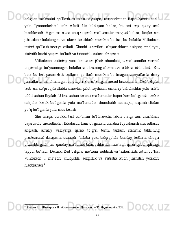 belgilar   me’zonini   qo‘llash   mumkin.   Ayniqsa,   respondentlar   faqat   “yaxshilandi”
yoki   “yomonlashdi”   kabi   sifatli   fikr   bildirgan   bo‘lsa,   bu   test   eng   qulay   usul
hisoblanadi.   Agar   esa   sizda   aniq   raqamli   ma’lumotlar   mavjud   bo‘lsa,   farqlar   son
jihatidan   ifodalangan   va   ularni   tartiblash   mumkin   bo‘lsa,   bu   holatda   Vilkokson
testini qo‘llash tavsiya etiladi. Chunki u sezilarli o‘zgarishlarni aniqroq aniqlaydi,
statistik kuchi yuqori bo‘ladi va ishonchli xulosa chiqaradi.
Vilkokson   testining   yana   bir   ustun   jihati   shundaki,   u   ma’lumotlar   normal
taqsimotga   bo‘ysunmagan   holatlarda   t-testning   alternativi   sifatida   ishlatiladi.   Shu
bois   bu   test   parametrik   testlarni   qo‘llash   mumkin   bo‘lmagan   vaziyatlarda   ilmiy
jurnallarda tan olinadigan va yuqori e’tirof etilgan metod hisoblanadi. Zed belgilar
testi esa ko‘proq dastlabki sinovlar, pilot loyihalar, umumiy baholashlar yoki sifatli
tahlil uchun foydali. U test uchun kerakli ma’lumotlar hajmi kam bo‘lganda, tezkor
natijalar   kerak   bo‘lganda   yoki   ma’lumotlar   shunchalik   noaniqki,   raqamli   ifodasi
yo‘q bo‘lganda juda mos keladi.
Shu   tariqa,   bu   ikki   test   bir-birini   to‘ldiruvchi,   lekin   o‘ziga   xos   vazifalarni
bajaruvchi metodlardir. Ikkalasini ham o‘rganish, ulardan foydalanish sharoitlarini
anglash,   amaliy   vaziyatga   qarab   to‘g‘ri   testni   tanlash   statistik   tahlilning
professional   darajasini   oshiradi.   Talaba   yoki   tadqiqotchi   bunday   testlarni   chuqur
o‘zlashtirgach, har qanday ma’lumot bilan ishlashda mustaqil qaror qabul qilishga
tayyor bo‘ladi. Demak, Zed belgilar me’zoni soddalik va tezkorlikda ustun bo‘lsa,
Vilkokson   T   me’zoni   chuqurlik,   sezgirlik   va   statistik   kuch   jihatidan   yetakchi
hisoblanadi. 4
4
  Жураев Н., Шокирова Н. «Статистика». Дарслик. – Т.: Иқтисодиёт, 2021.
25 