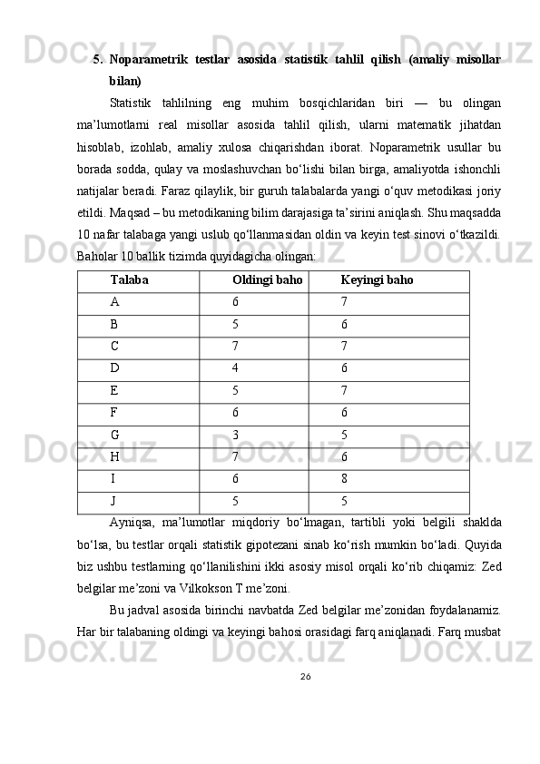5. Noparametrik   testlar   asosida   statistik   tahlil   qilish   (amaliy   misollar
bilan)
Statistik   tahlilning   eng   muhim   bosqichlaridan   biri   —   bu   olingan
ma’lumotlarni   real   misollar   asosida   tahlil   qilish,   ularni   matematik   jihatdan
hisoblab,   izohlab,   amaliy   xulosa   chiqarishdan   iborat.   Noparametrik   usullar   bu
borada   sodda,   qulay   va   moslashuvchan   bo‘lishi   bilan   birga,   amaliyotda   ishonchli
natijalar beradi. Faraz qilaylik, bir guruh talabalarda yangi o‘quv metodikasi joriy
etildi. Maqsad – bu metodikaning bilim darajasiga ta’sirini aniqlash. Shu maqsadda
10 nafar talabaga yangi uslub qo‘llanmasidan oldin va keyin test sinovi o‘tkazildi.
Baholar 10 ballik tizimda quyidagicha olingan:
Talaba Oldingi baho Keyingi baho
A 6 7
B 5 6
C 7 7
D 4 6
E 5 7
F 6 6
G 3 5
H 7 6
I 6 8
J 5 5
Ayniqsa ,   ma ’ lumotlar   miqdoriy   bo ‘ lmagan ,   tartibli   yoki   belgili   shaklda
bo ‘ lsa ,   bu   testlar   orqali   statistik   gipotezani   sinab   ko ‘ rish   mumkin   bo ‘ ladi .   Quyida
biz   ushbu   testlarning   qo ‘ llanilishini   ikki   asosiy   misol   orqali   ko ‘ rib   chiqamiz :   Zed
belgilar   me ’ zoni   va   Vilkokson   T   me ’ zoni .
Bu jadval asosida birinchi navbatda Zed belgilar me’zonidan foydalanamiz.
Har bir talabaning oldingi va keyingi bahosi orasidagi farq aniqlanadi. Farq musbat
26 