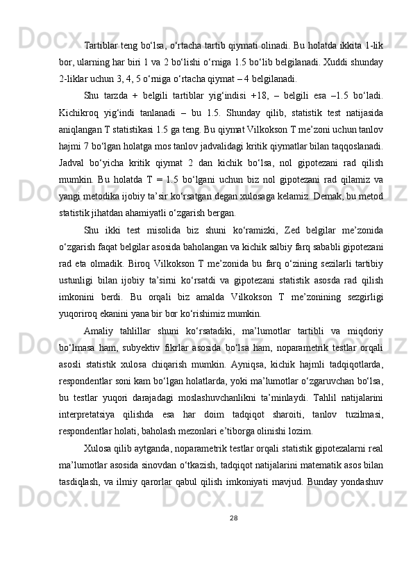 Tartiblar teng bo‘lsa, o‘rtacha tartib qiymati olinadi. Bu holatda ikkita 1-lik
bor, ularning har biri 1 va 2 bo‘lishi o‘rniga 1.5 bo‘lib belgilanadi. Xuddi shunday
2-liklar uchun 3, 4, 5 o‘rniga o‘rtacha qiymat – 4 belgilanadi.
Shu   tarzda   +   belgili   tartiblar   yig‘indisi   +18,   –   belgili   esa   –1.5   bo‘ladi.
Kichikroq   yig‘indi   tanlanadi   –   bu   1.5.   Shunday   qilib,   statistik   test   natijasida
aniqlangan T statistikasi 1.5 ga teng. Bu qiymat Vilkokson T me’zoni uchun tanlov
hajmi 7 bo‘lgan holatga mos tanlov jadvalidagi kritik qiymatlar bilan taqqoslanadi.
Jadval   bo‘yicha   kritik   qiymat   2   dan   kichik   bo‘lsa,   nol   gipotezani   rad   qilish
mumkin.   Bu   holatda   T   =   1.5   bo‘lgani   uchun   biz   nol   gipotezani   rad   qilamiz   va
yangi metodika ijobiy ta’sir ko‘rsatgan degan xulosaga kelamiz. Demak, bu metod
statistik jihatdan ahamiyatli o‘zgarish bergan.
Shu   ikki   test   misolida   biz   shuni   ko‘ramizki,   Zed   belgilar   me’zonida
o‘zgarish faqat belgilar asosida baholangan va kichik salbiy farq sababli gipotezani
rad   eta   olmadik.   Biroq   Vilkokson   T   me’zonida   bu   farq   o‘zining   sezilarli   tartibiy
ustunligi   bilan   ijobiy   ta’sirni   ko‘rsatdi   va   gipotezani   statistik   asosda   rad   qilish
imkonini   berdi.   Bu   orqali   biz   amalda   Vilkokson   T   me’zonining   sezgirligi
yuqoriroq ekanini yana bir bor ko‘rishimiz mumkin.
Amaliy   tahlillar   shuni   ko‘rsatadiki,   ma’lumotlar   tartibli   va   miqdoriy
bo‘lmasa   ham,   subyektiv   fikrlar   asosida   bo‘lsa   ham,   noparametrik   testlar   orqali
asosli   statistik   xulosa   chiqarish   mumkin.   Ayniqsa,   kichik   hajmli   tadqiqotlarda,
respondentlar soni kam bo‘lgan holatlarda, yoki ma’lumotlar o‘zgaruvchan bo‘lsa,
bu   testlar   yuqori   darajadagi   moslashuvchanlikni   ta’minlaydi.   Tahlil   natijalarini
interpretatsiya   qilishda   esa   har   doim   tadqiqot   sharoiti,   tanlov   tuzilmasi,
respondentlar holati, baholash mezonlari e’tiborga olinishi lozim.
Xulosa qilib aytganda, noparametrik testlar orqali statistik gipotezalarni real
ma’lumotlar asosida sinovdan o‘tkazish, tadqiqot natijalarini matematik asos bilan
tasdiqlash,   va   ilmiy   qarorlar   qabul   qilish   imkoniyati   mavjud.   Bunday   yondashuv
28