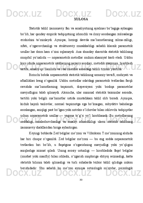 XULOSA
Statistik  tahlil   zamonaviy   fan   va  amaliyotning   ajralmas   bo‘lagiga   aylangan
bo‘lib, har qanday empirik tadqiqotning ishonchli va ilmiy asoslangan xulosalarga
erishishini   ta’minlaydi.   Ayniqsa,   hozirgi   davrda   ma’lumotlarning   xilma-xilligi,
sifati,   o‘zgaruvchanligi   va   strukturaviy   murakkabligi   sababli   klassik   parametrik
usullar har doim ham o‘zini oqlamaydi. Ana shunday sharoitda statistik tahlilning
muqobil yo‘nalishi — noparametrik metodlar muhim ahamiyat  kasb etadi. Ushbu
kurs ishida noparametrik usullarning nazariy asoslari, metodik mazmuni, hisoblash
tartibi, amaliy qo‘llanilishi va real misollar asosidagi tahlili tizimli yoritildi.
Birinchi bobda noparametrik statistik tahlilning umumiy tavsifi, mohiyati va
afzalliklari   keng   o‘rganildi.   Ushbu   metodlar   odatdagi   parametrik   testlardan   farqli
ravishda   ma’lumotlarning   taqsimoti,   dispersiyasi   yoki   boshqa   parametrlar
mavjudligini   talab   qilmaydi.   Aksincha,   ular   minimal   statistik   taxminlar   asosida,
tartibli   yoki   belgili   ma’lumotlar   ustida   mustahkam   tahlil   olib   boradi.   Ayniqsa,
kichik   hajmli   tanlovlar,   normal   taqsimotga   ega   bo‘lmagan,   subyektiv   baholarga
asoslangan, aniqligi past bo‘lgan yoki notekis o‘lchovlar bilan ishlovchi tadqiqotlar
uchun   noparametrik   usullar   —   yagona   to‘g‘ri   yo‘l   hisoblanadi.   Bu   metodlarning
soddaligi,   moslashuvchanligi   va   amaliy   ishonchliligi   ularni   statistik   tahlilning
zamonaviy shakllaridan biriga aylantirgan.
Keyingi boblarda Zed belgilar me’zoni va Vilkokson T me’zonining alohida
har   biri   chuqur   o‘rganildi.   Zed   belgilar   me’zoni   —   bu   eng   sodda   noparametrik
testlardan   biri   bo‘lib,   u   faqatgina   o‘zgarishning   mavjudligi   yoki   yo‘qligini
aniqlashga   xizmat   qiladi.   Uning   asosiy   ustunligi   —   hisoblashda   faqat   belgilar
(musbat yoki manfiy) bilan ishlashi, o‘zgarish miqdoriga ehtiyoj sezmasligi, katta
statistik   bilimni   talab   qilmasligi   va   turli   sohalarda   tezkor   tahlil   qilishga   imkon
berishidadir.   Shu   sababli   bu   me’zon   ayniqsa   sotsiologik   so‘rovlar,   psixologik
30 