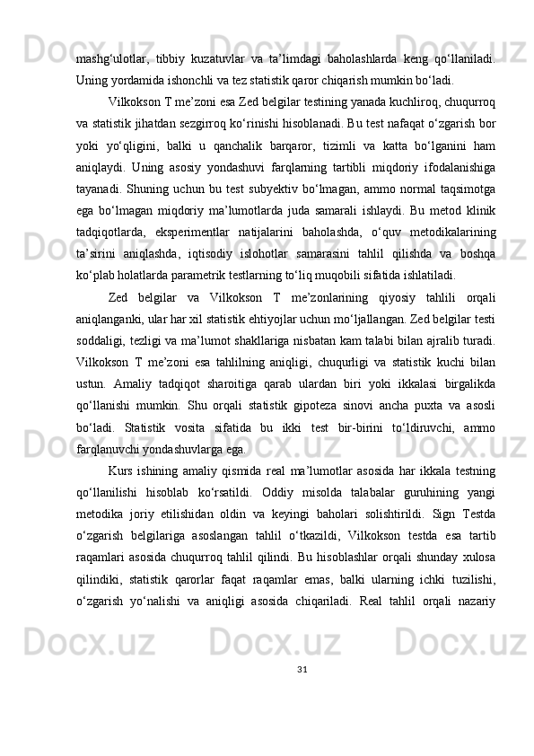 mashg‘ulotlar,   tibbiy   kuzatuvlar   va   ta’limdagi   baholashlarda   keng   qo‘llaniladi.
Uning yordamida ishonchli va tez statistik qaror chiqarish mumkin bo‘ladi.
Vilkokson T me’zoni esa Zed belgilar testining yanada kuchliroq, chuqurroq
va statistik jihatdan sezgirroq ko‘rinishi hisoblanadi. Bu test nafaqat o‘zgarish bor
yoki   yo‘qligini,   balki   u   qanchalik   barqaror,   tizimli   va   katta   bo‘lganini   ham
aniqlaydi.   Uning   asosiy   yondashuvi   farqlarning   tartibli   miqdoriy   ifodalanishiga
tayanadi.   Shuning   uchun   bu   test   subyektiv   bo‘lmagan,   ammo   normal   taqsimotga
ega   bo‘lmagan   miqdoriy   ma’lumotlarda   juda   samarali   ishlaydi.   Bu   metod   klinik
tadqiqotlarda,   eksperimentlar   natijalarini   baholashda,   o‘quv   metodikalarining
ta’sirini   aniqlashda,   iqtisodiy   islohotlar   samarasini   tahlil   qilishda   va   boshqa
ko‘plab holatlarda parametrik testlarning to‘liq muqobili sifatida ishlatiladi.
Zed   belgilar   va   Vilkokson   T   me’zonlarining   qiyosiy   tahlili   orqali
aniqlanganki, ular har xil statistik ehtiyojlar uchun mo‘ljallangan. Zed belgilar testi
soddaligi, tezligi va ma’lumot shakllariga nisbatan kam talabi bilan ajralib turadi.
Vilkokson   T   me’zoni   esa   tahlilning   aniqligi,   chuqurligi   va   statistik   kuchi   bilan
ustun.   Amaliy   tadqiqot   sharoitiga   qarab   ulardan   biri   yoki   ikkalasi   birgalikda
qo‘llanishi   mumkin.   Shu   orqali   statistik   gipoteza   sinovi   ancha   puxta   va   asosli
bo‘ladi.   Statistik   vosita   sifatida   bu   ikki   test   bir-birini   to‘ldiruvchi,   ammo
farqlanuvchi yondashuvlarga ega.
Kurs   ishining   amaliy   qismida   real   ma’lumotlar   asosida   har   ikkala   testning
qo‘llanilishi   hisoblab   ko‘rsatildi.   Oddiy   misolda   talabalar   guruhining   yangi
metodika   joriy   etilishidan   oldin   va   keyingi   baholari   solishtirildi.   Sign   Testda
o‘zgarish   belgilariga   asoslangan   tahlil   o‘tkazildi,   Vilkokson   testda   esa   tartib
raqamlari   asosida   chuqurroq   tahlil   qilindi.   Bu   hisoblashlar   orqali   shunday   xulosa
qilindiki,   statistik   qarorlar   faqat   raqamlar   emas,   balki   ularning   ichki   tuzilishi,
o‘zgarish   yo‘nalishi   va   aniqligi   asosida   chiqariladi.   Real   tahlil   orqali   nazariy
31