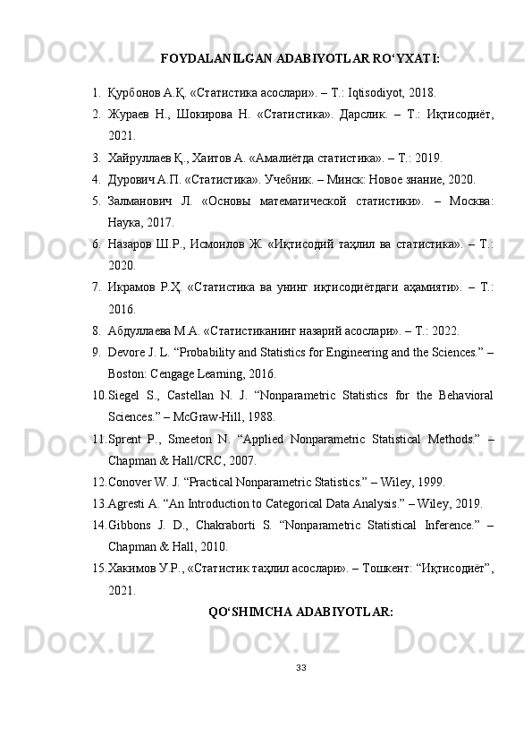 FOYDALANILGAN ADABIYOTLAR RO‘YXATI:
1. Қурбонов А.Қ. «Статистика асослари». – Т.: Iqtisodiyot, 2018.
2. Жураев   Н.,   Шокирова   Н.   «Статистика».   Дарслик.   –   Т.:   Иқтисодиёт,
2021.
3. Хайруллаев Қ., Хаитов А. «Амалиётда статистика». – Т.: 2019.
4. Дурович А.П. «Статистика». Учебник. – Минск: Новое знание, 2020.
5. Залманович   Л.   «Основы   математической   статистики».   –   Москва:
Наука, 2017.
6. Назаров   Ш.Р.,   Исмоилов   Ж.   «Иқтисодий   таҳлил   ва   статистика».   –   Т.:
2020.
7. Икрамов   Р.Ҳ.   «Статистика   ва   унинг   иқтисодиётдаги   аҳамияти».   –   Т.:
2016.
8. Абдуллаева М.А. «Статистиканинг назарий асослари». – Т.: 2022.
9. Devore J. L. “Probability and Statistics for Engineering and the Sciences.” –
Boston: Cengage Learning, 2016.
10. Siegel   S.,   Castellan   N.   J.   “Nonparametric   Statistics   for   the   Behavioral
Sciences.” – McGraw-Hill, 1988.
11. Sprent   P.,   Smeeton   N.   “Applied   Nonparametric   Statistical   Methods.”   –
Chapman & Hall/CRC, 2007.
12. Conover W. J. “Practical Nonparametric Statistics.” – Wiley, 1999.
13. Agresti A. “An Introduction to Categorical Data Analysis.” – Wiley, 2019.
14. Gibbons   J.   D.,   Chakraborti   S.   “Nonparametric   Statistical   Inference.”   –
Chapman & Hall, 2010.
15. Хакимов У.Р., «Статистик таҳлил асослари». – Тошкент: “Иқтисодиёт”,
2021.
QO‘SHIMCHA ADABIYOTLAR:
33