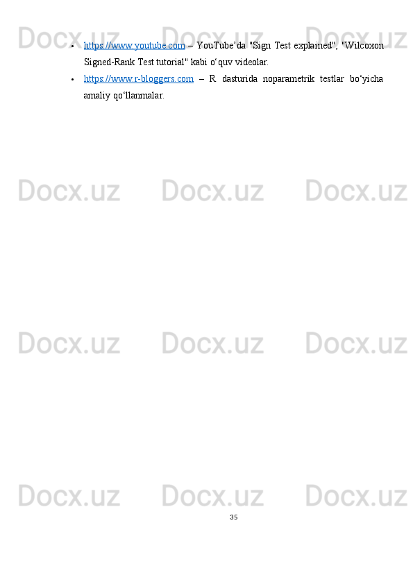  https://www.youtube.com      – YouTube’da "Sign Test explained", "Wilcoxon
Signed-Rank Test tutorial" kabi o‘quv videolar.
 https://www.r-bloggers.com      –   R   dasturida   noparametrik   testlar   bo‘yicha
amaliy qo‘llanmalar.
35 