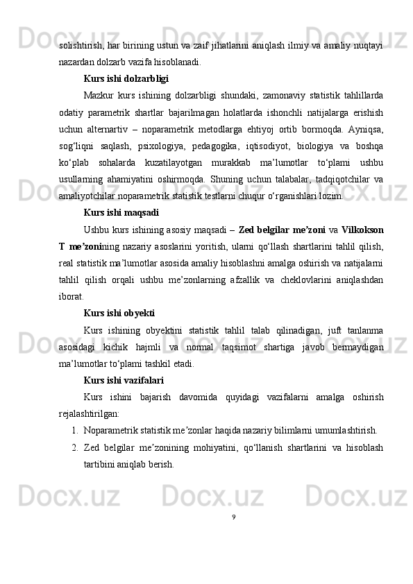 solishtirish, har birining ustun va zaif jihatlarini aniqlash ilmiy va amaliy nuqtayi
nazardan dolzarb vazifa hisoblanadi.
Kurs ishi dolzarbligi
Mazkur   kurs   ishining   dolzarbligi   shundaki,   zamonaviy   statistik   tahlillarda
odatiy   parametrik   shartlar   bajarilmagan   holatlarda   ishonchli   natijalarga   erishish
uchun   alternartiv   –   noparametrik   metodlarga   ehtiyoj   ortib   bormoqda.   Ayniqsa,
sog‘liqni   saqlash,   psixologiya,   pedagogika,   iqtisodiyot,   biologiya   va   boshqa
ko‘plab   sohalarda   kuzatilayotgan   murakkab   ma’lumotlar   to‘plami   ushbu
usullarning   ahamiyatini   oshirmoqda.   Shuning   uchun   talabalar,   tadqiqotchilar   va
amaliyotchilar noparametrik statistik testlarni chuqur o‘rganishlari lozim.
Kurs ishi maqsadi
Ushbu kurs ishining asosiy maqsadi –   Zed belgilar me zoniʼ   va   Vilkokson
T   me zoni	
ʼ ning   nazariy   asoslarini   yoritish,   ularni   qo‘llash   shartlarini   tahlil   qilish,
real statistik ma’lumotlar asosida amaliy hisoblashni amalga oshirish va natijalarni
tahlil   qilish   orqali   ushbu   me’zonlarning   afzallik   va   cheklovlarini   aniqlashdan
iborat.
Kurs ishi obyekti
Kurs   ishining   obyektini   statistik   tahlil   talab   qilinadigan,   juft   tanlanma
asosidagi   kichik   hajmli   va   normal   taqsimot   shartiga   javob   bermaydigan
ma’lumotlar to‘plami tashkil etadi.
Kurs ishi vazifalari
Kurs   ishini   bajarish   davomida   quyidagi   vazifalarni   amalga   oshirish
rejalashtirilgan:
1. Noparametrik statistik me zonlar haqida nazariy bilimlarni umumlashtirish.	
ʼ
2. Zed   belgilar   me zonining   mohiyatini,   qo‘llanish   shartlarini   va   hisoblash	
ʼ
tartibini aniqlab berish.
9 