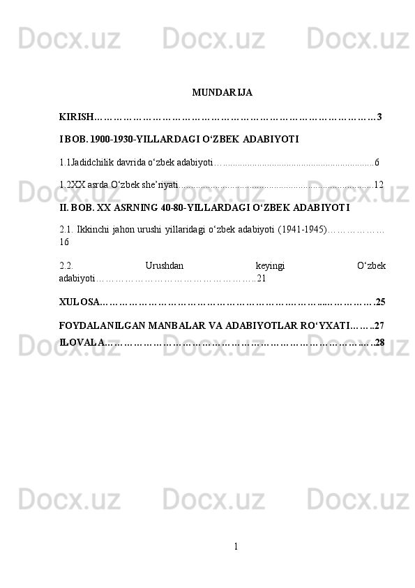  
MUNDARIJA 
KIRISH……………………………………………………………………………3 
I BOB. 1900-1930-YILLARDAGI O‘ZBEK ADABIYOTI
1.1Jadidchilik davrida o‘zbek adabiyoti…..............................................................6
1.2XX asrda O‘zbek she’riyati................................................................................12
II. BOB. XX ASRNING 40-80-YILLARDAGI O‘ZBEK ADABIYOTI
2.1. Ikkinchi jahon urushi yillaridagi o‘zbek adabiyoti (1941-1945)………………
16
2.2.   Urushdan   keyingi   O‘zbek
adabiyoti…………………………………………..21 
XULOSA………………………………………………….………...…………….25
FOYDALANILGAN MANBALAR VA ADABIYOTLAR RO‘YXATI……..27
ILOVALA…………………………………………………………………….…..28
1 