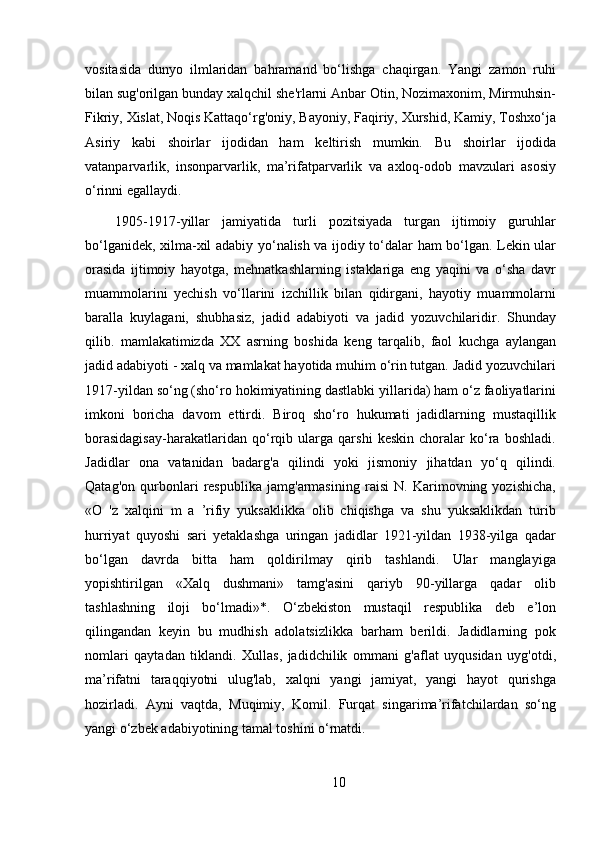 vositasida   dunyo   ilmlaridan   bahramand   bo‘lishga   chaqirgan.   Yangi   zamon   ruhi
bilan sug'orilgan bunday xalqchil she'rlarni Anbar Otin, Nozimaxonim, Mirmuhsin-
Fikriy, Xislat, Noqis Kattaqo‘rg'oniy, Bayoniy, Faqiriy, Xurshid, Kamiy, Toshxo‘ja
Asiriy   kabi   shoirlar   ijodidan   ham   keltirish   mumkin.   Bu   shoirlar   ijodida
vatanparvarlik,   insonparvarlik,   ma’rifatparvarlik   va   axloq-odob   mavzulari   asosiy
o‘rinni egallaydi. 
  1905-1917-yillar   jamiyatida   turli   pozitsiyada   turgan   ijtimoiy   guruhlar
bo‘lganidek, xilma-xil adabiy yo‘nalish va ijodiy to‘dalar ham bo‘lgan. Lekin ular
orasida   ijtimoiy   hayotga,   mehnatkashlarning   istaklariga   eng   yaqini   va   o‘sha   davr
muammolarini   yechish   vo‘llarini   izchillik   bilan   qidirgani,   hayotiy   muammolarni
baralla   kuylagani,   shubhasiz,   jadid   adabiyoti   va   jadid   yozuvchilaridir.   Shunday
qilib.   mamlakatimizda   XX   asrning   boshida   keng   tarqalib,   faol   kuchga   aylangan
jadid adabiyoti - xalq va mamlakat hayotida muhim o‘rin tutgan. Jadid yozuvchilari
1917-yildan so‘ng (sho‘ro hokimiyatining dastlabki yillarida) ham o‘z faoliyatlarini
imkoni   boricha   davom   ettirdi.   Biroq   sho‘ro   hukumati   jadidlarning   mustaqillik
borasidagisay-harakatlaridan   qo‘rqib   ularga   qarshi   keskin   choralar   ko‘ra   boshladi.
Jadidlar   ona   vatanidan   badarg'a   qilindi   yoki   jismoniy   jihatdan   yo‘q   qilindi.
Qatag'on   qurbonlari   respublika   jamg'armasining   raisi   N.   Karimovning   yozishicha,
«O   'z   xalqini   m   a   ’rifiy   yuksaklikka   olib   chiqishga   va   shu   yuksaklikdan   turib
hurriyat   quyoshi   sari   yetaklashga   uringan   jadidlar   1921-yildan   1938-yilga   qadar
bo‘lgan   davrda   bitta   ham   qoldirilmay   qirib   tashlandi.   Ular   manglayiga
yopishtirilgan   «Xalq   dushmani»   tamg'asini   qariyb   90-yillarga   qadar   olib
tashlashning   iloji   bo‘lmadi»*.   O‘zbekiston   mustaqil   respublika   deb   e’lon
qilingandan   keyin   bu   mudhish   adolatsizlikka   barham   berildi.   Jadidlarning   pok
nomlari   qaytadan   tiklandi.   Xullas,   jadidchilik   ommani   g'aflat   uyqusidan   uyg'otdi,
ma’rifatni   taraqqiyotni   ulug'lab,   xalqni   yangi   jamiyat,   yangi   hayot   qurishga
hozirladi.   Ayni   vaqtda,   Muqimiy,   Komil.   Furqat   singarima’rifatchilardan   so‘ng
yangi o‘zbek adabiyotining tamal toshini o‘rnatdi.
10 