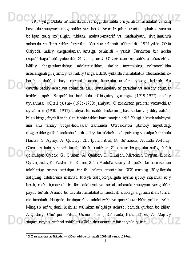 1917-yilgi Oktabr to‘ntarishidan so‘nggi dastlabki o‘n yillikda mamlakat va xalq
hayotida  muayyam   o‘zgarishlar   yuz   berdi.  Birinchi   jahon   urushi   oqibatida   vayron
bo‘lgan   xalq   xo‘jaligini   tiklash.   maktab-maorif   va   madaniyatni   rivojlantirish
sohasida   ma’lum   ishlar   bajarildi.   Yer-suv   islohoti   o‘tkazildi.   1924-yilda   O‘rta
Osiyoda   milliy   chegaralanish   amalga   oshirildi   -   yaxlit   Turkiston   bir   necha
respublikaga bolib yuborildi. Shular qatorida O‘zbekiston respublikasi ta’sis etildi.
Milliy   chegaralanishdagi   adolatsizliklar,   sho‘ro   tuzumining   zo‘ravonlikka
asoslanganligi, ijtimoiy va milliy tengsizlik.20-yillarda mamlakatda «bosmachilik»
harakati   shaklida   hayot-mamot   kurashi,   fuqarolar   urushini   yuzaga   keltirdi.   Bu
davrda   badiiy   adabiyot   sohasida   turli   uyushmalar,   to‘garaklar   va   adabiy   oqimlar
tashkil   topdi.   Respublika   hududida   «Chig'atoy   gurungi»   (1919-1922)   adabiy
uyushmasi.  «Qizil  qalam» (1926-1930)  jamiyati. O‘zbekiston  proletar  yozuvchilar
uyushmasi   (1930-   1932)   faoliyat   ko‘rsatdi.   Bularning   harakatlarida   jiddiy   xatolar
bilan birga, foydali tadbirlar, ijobiy ishlar ham mavjud edi. 4
 Yangi o‘zbek adabiyoti
ana   shu   tarixiy   voqea-hodisalar   zaminida   O‘zbekiston   ijtimoiy   hayotidagi
o‘zgarishlarga faol aralasha bordi. 20-yillar o‘zbek adabiyotining vujudga kelishida
Hamza,   S.   Ayniy,   A.   Qodiriy,   Cho‘lpon,   Fitrat,   M.   So‘fizoda,   Abdulla   Avloniy.
G'ayratiy   kabi   yozuvchilar   faollik   ko‘rsatdilar.   Shu   bilan   birga,   ular   saftga   kelib
qo‘shilgan   Oybek.   G'.   G'ulom,   A.   Qahhor,   H.   Olimjon,   Mirtemir,   Uyg'un,   Elbek,
Oydin, Botu, K. Yashin, H. Shams, Sobir Abdulla kabi yosh ijodkorlar ham zamon
talablariga   javob   berishga   intilib,   qalam   tebratdilar.   XX   asrning   30-yillarida
xalqning   fidokorona   mehnati   tufayli   xalq   xo‘jaligida   ayrim   ijobiy   siljishlar   ro‘y
berib,   maktab,maorif,   ilm-fan,   adabiyot   va   san'at   sohasida   muayyan   yangiliklar
paydo bo‘ldi. Ammo bu davrda mamlakatda mudhish shaxsga sig'inish illati tormir
ota boshladi. Natijada, boshqarishda adolatsizlik va qonunbuzarlikka yo‘l qo‘yildi.
Minglab   sof   vijdonli   kishilar   stalinizm   ta’qibiga   uchrab,   behuda   qurbon   bo‘ldilar.
A.Qodiriy,   Cho‘lpon,   Fitrat,   Usmon   Nosir,   So‘fizoda,   Botu.   Elbek,   A.   Majidiy
singari noyob iste'dod sohiblari «Xalq dushmani» sifatida yo‘q qilindi.
4
 X X asr m ening taqdirimda. — «Jahon adabiyoti» jurnali. 2001-vil. yanvar, 24-bet.
11 