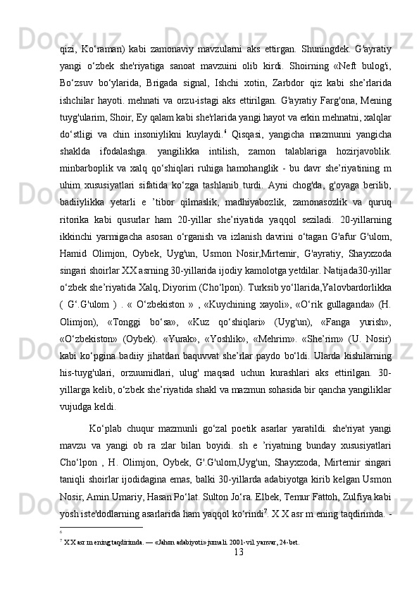 qizi,   Ko‘raman)   kabi   zamonaviy   mavzularni   aks   ettirgan.   Shuningdek.   G'ayratiy
yangi   o‘zbek   she'riyatiga   sanoat   mavzuini   olib   kirdi.   Shoirning   «Neft   bulog'i,
Bo‘zsuv   bo‘ylarida,   Brigada   signal,   Ishchi   xotin,   Zarbdor   qiz   kabi   she’rlarida
ishchilar   hayoti.   mehnati   va   orzu-istagi   aks   ettirilgan.   G'ayratiy   Farg'ona,   Mening
tuyg'ularim, Shoir, Ey qalam kabi she'rlarida yangi hayot va erkin mehnatni, xalqlar
do‘stligi   va   chin   insoniylikni   kuylaydi. 6
  Qisqasi,   yangicha   mazmunni   yangicha
shaklda   ifodalashga.   yangilikka   intilish,   zamon   talablariga   hozirjavoblik.
minbarboplik   va   xalq   qo‘shiqlari   ruhiga   hamohanglik   -   bu   davr   she’riyatining   m
uhim   xususiyatlari   sifatida   ko‘zga   tashlanib   turdi.   Ayni   chog'da,   g'oyaga   berilib,
badiiylikka   yetarli   e   ’tibor   qilmaslik,   madhiyabozlik,   zamonasozlik   va   quruq
ritorika   kabi   qusurlar   ham   20-yillar   she’riyatida   yaqqol   seziladi.   20-yillarning
ikkinchi   yarmigacha   asosan   o‘rganish   va   izlanish   davrini   o‘tagan   G'afur   G'ulom,
Hamid   Olimjon,   Oybek,   Uyg'un,   Usmon   Nosir,Mirtemir,   G'ayratiy,   Shayxzoda
singari shoirlar XX asrning 30-yillarida ijodiy kamolotga yetdilar. Natijada30-yillar
o‘zbek she’riyatida Xalq, Diyorim (Cho‘lpon). Turksib yo‘llarida,Yalovbardorlikka
(   G‘.G'ulom   )   .   «   O‘zbekiston   »   ,   «Kuychining   xayoli»,   «O‘rik   gullaganda»   (H.
Olimjon),   «Tonggi   bo‘sa»,   «Kuz   qo‘shiqlari»   (Uyg'un),   «Fanga   yurish»,
«O‘zbekiston»   (Oybek).   «Yurak»,   «Yoshlik»,   «Mehrim».   «She’rim»   (U.   Nosir)
kabi   ko‘pgina   badiiy   jihatdan   baquvvat   she’rlar   paydo   bo‘ldi.   Ularda   kishilarning
his-tuyg'ulari,   orzuumidlari,   ulug'   maqsad   uchun   kurashlari   aks   ettirilgan.   30-
yillarga kelib, o‘zbek she’riyatida shakl va mazmun sohasida bir qancha yangiliklar
vujudga keldi.
  Ko‘plab   chuqur   mazmunli   go‘zal   poetik   asarlar   yaratildi.   she'riyat   yangi
mavzu   va   yangi   ob   ra   zlar   bilan   boyidi.   sh   e   ’riyatning   bunday   xususiyatlari
Cho‘lpon   ,   H.   Olimjon,   Oybek,   G'.G'ulom,Uyg'un,   Shayxzoda,   Mirtemir   singari
taniqli shoirlar ijodidagina emas, balki 30-yillarda adabiyotga kirib kelgan Usmon
Nosir, Amin Umariy, Hasan Po‘lat. Sulton Jo‘ra. Elbek, Temur Fattoh, Zulfiya kabi
yosh iste'dodlarning asarlarida ham yaqqol ko‘rindi 7
.  X X asr m ening taqdirimda. -
6
7
 X X asr m ening taqdirimda. — «Jahon adabiyoti» jurnali. 2001-vil. yanvar, 24-bet.
13 