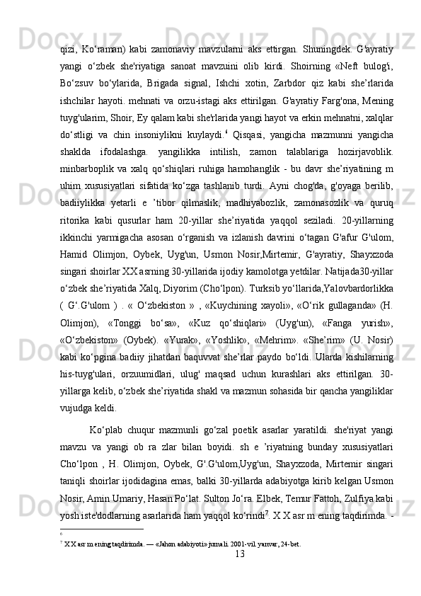 qizi,   Ko‘raman)   kabi   zamonaviy   mavzularni   aks   ettirgan.   Shuningdek.   G'ayratiy
yangi   o‘zbek   she'riyatiga   sanoat   mavzuini   olib   kirdi.   Shoirning   «Neft   bulog'i,
Bo‘zsuv   bo‘ylarida,   Brigada   signal,   Ishchi   xotin,   Zarbdor   qiz   kabi   she’rlarida
ishchilar   hayoti.   mehnati   va   orzu-istagi   aks   ettirilgan.   G'ayratiy   Farg'ona,   Mening
tuyg'ularim, Shoir, Ey qalam kabi she'rlarida yangi hayot va erkin mehnatni, xalqlar
do‘stligi   va   chin   insoniylikni   kuylaydi. 6
  Qisqasi,   yangicha   mazmunni   yangicha
shaklda   ifodalashga.   yangilikka   intilish,   zamon   talablariga   hozirjavoblik.
minbarboplik   va   xalq   qo‘shiqlari   ruhiga   hamohanglik   -   bu   davr   she’riyatining   m
uhim   xususiyatlari   sifatida   ko‘zga   tashlanib   turdi.   Ayni   chog'da,   g'oyaga   berilib,
badiiylikka   yetarli   e   ’tibor   qilmaslik,   madhiyabozlik,   zamonasozlik   va   quruq
ritorika   kabi   qusurlar   ham   20-yillar   she’riyatida   yaqqol   seziladi.   20-yillarning
ikkinchi   yarmigacha   asosan   o‘rganish   va   izlanish   davrini   o‘tagan   G'afur   G'ulom,
Hamid   Olimjon,   Oybek,   Uyg'un,   Usmon   Nosir,Mirtemir,   G'ayratiy,   Shayxzoda
singari shoirlar XX asrning 30-yillarida ijodiy kamolotga yetdilar. Natijada30-yillar
o‘zbek she’riyatida Xalq, Diyorim (Cho‘lpon). Turksib yo‘llarida,Yalovbardorlikka
(   G‘.G'ulom   )   .   «   O‘zbekiston   »   ,   «Kuychining   xayoli»,   «O‘rik   gullaganda»   (H.
Olimjon),   «Tonggi   bo‘sa»,   «Kuz   qo‘shiqlari»   (Uyg'un),   «Fanga   yurish»,
«O‘zbekiston»   (Oybek).   «Yurak»,   «Yoshlik»,   «Mehrim».   «She’rim»   (U.   Nosir)
kabi   ko‘pgina   badiiy   jihatdan   baquvvat   she’rlar   paydo   bo‘ldi.   Ularda   kishilarning
his-tuyg'ulari,   orzuumidlari,   ulug'   maqsad   uchun   kurashlari   aks   ettirilgan.   30-
yillarga kelib, o‘zbek she’riyatida shakl va mazmun sohasida bir qancha yangiliklar
vujudga keldi.
  Ko‘plab   chuqur   mazmunli   go‘zal   poetik   asarlar   yaratildi.   she'riyat   yangi
mavzu   va   yangi   ob   ra   zlar   bilan   boyidi.   sh   e   ’riyatning   bunday   xususiyatlari
Cho‘lpon   ,   H.   Olimjon,   Oybek,   G'.G'ulom,Uyg'un,   Shayxzoda,   Mirtemir   singari
taniqli shoirlar ijodidagina emas, balki 30-yillarda adabiyotga kirib kelgan Usmon
Nosir, Amin Umariy, Hasan Po‘lat. Sulton Jo‘ra. Elbek, Temur Fattoh, Zulfiya kabi
yosh iste'dodlarning asarlarida ham yaqqol ko‘rindi 7
.  X X asr m ening taqdirimda. -
6
7
 X X asr m ening taqdirimda. — «Jahon adabiyoti» jurnali. 2001-vil. yanvar, 24-bet.
13