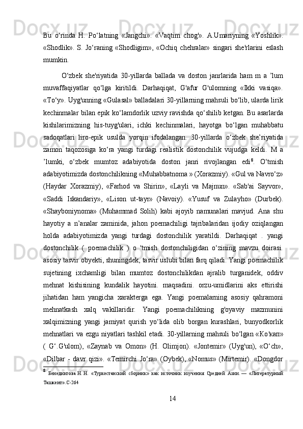 Bu   o‘rinda   H.   Po‘latning   «Jangchi».   «Vaqtim   chog'».   A.Umariyning   «Yoshlik».
«Shodlik».   S.   Jo‘raning   «Shodligim»,   «Ochiq   chehralar»   singari   she'rlarini   eslash
mumkin.
O‘zbek   she'riyatida   30-yillarda   ballada   va   doston   janrlarida   ham   m   a   ’lum
muvaffaqiyatlar   qo‘lga   kiritildi.   Darhaqiqat,   G'afur   G'ulomning   «Ikki   vasiqa».
«To‘y». Uyg'unning «Gulasal» balladalari 30-yillarning mahsuli bo‘lib, ularda lirik
kechinmalar bilan epik ko‘lamdorlik uzviy ravishda qo‘shilib ketgan. Bu asarlarda
kishilarimizning   his-tuyg'ulari,   ichki   kechinmalari,   hayotga   bo‘lgan   muhabbatu
sadoqatlari   liro-epik   usulda   yorqin   ifodalangan.   30-yillarda   o‘zbek   she’riyatida
zamon   taqozosiga   ko‘ra   yangi   turdagi   realistik   dostonchilik   vujudga   keldi.   M   a
’lumki,   o‘zbek   mumtoz   adabiyotida   doston   janri   rivojlangan   edi 8
.   O‘tmish
adabiyotimizda dostonchilikning « М uhabbatnoma » (Xorazmiy). «Gul va Navro‘z»
(Haydar   Xorazmiy),   «Farhod   va   Shirin»,   «Layli   va   Majnun».   «Sab'ai   Sayvor»,
«Saddi   Iskandariy»,   «Lison   ut-tayr»   (Navoiy).   «Yusuf   va   Zulayho»   (Durbek).
«Shayboniynoma»   (Muhammad   Solih)   kabi   ajoyib   namunalari   mavjud.   Ana   shu
hayotiy   a   n’analar   zaminida,   jahon   poemachiligi   tajribalaridan   ijodiy   oziqlangan
holda   adabiyotimizda   yangi   turdagi   dostonchilik   yaratildi.   Darhaqiqat   .   yangi
dostonchilik   (   poemachilik   )   o   'tmish   dostonchiligidan   o‘zining   mavzu   doirasi.
asosiy tasvir obyekti, shuningdek, tasvir uslubi bilan farq qiladi. Yangi poemachilik
sujetining   ixchamligi   bilan   mumtoz   dostonchilikdan   ajralib   turganidek,   oddiv
mehnat   kishisining   kundalik   hayotini.   maqsadini.   orzu-umidlarini   aks   ettirishi
jihatidan   ham   yangicha   xarakterga   ega.   Yangi   poemalarning   asosiy   qahramoni
mehnatkash   xalq   vakillaridir.   Yangi   poemachilikning   g'oyaviy   mazmunini
xalqimizning   yangi   jamiyat   qurish   yo‘lida   olib   borgan   kurashlari,   bunyodkorlik
mehnatlari va ezgu niyatlari tashkil  etadi. 30-yillarning mahsuli  bo‘lgan « Ко ' кап »
(   G‘.G'ulom),   «Zaynab   va   Omon»   (H.   Olimjon).   «Jontemir»   (Uyg'un),   «O‘ch»,
«Dilbar   -   davr   qizi».   «Temirchi   Jo‘ra»   (Oybek),   «Nomus»   (Mirtemir).   «Dongdor
8
  Бенедиктова   Н.   Н.   «Туркестанский   сборник»   как   источник   изучения   Средней   Азии.   —   «Литературный
Ташкент». C -264
14 