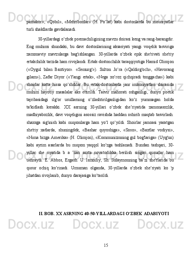 paxtakor»,   «Qobil»,   «Mehribonlar»   (H.   Po‘lat)   kabi   dostonlarda   bu   xususiyatlar
turli shakllarda gavdalanadi.
30-yillardagi o‘zbek poemachiligining mavzu doirasi keng va rang-barangdir.
Eng   muhimi   shundaki,   bu   davr   dostonlarining   aksariyati   yangi   voqelik   tasviriga
zamonaviy   mavzularga   bag'ishlangan.   30-yillarda   o‘zbek   epik   she'rivati   she'riy
ertakchilik tarzida ham rivojlandi. Ertak-dostonchilik taraqqiyotiga Hamid Olimjon
(«Oygul   bilan   Baxtiyor».   «Semurg'»).   Sulton   Jo‘ra   («Qaldirg'och»,   «Havorang
gilam»),   Zafar   Diyor   («Yangi   ertak»,   «Nega   xo‘roz   qichqiradi   tonggacha»)   kabi
shoirlar   katta   hissa   qo‘shdilar.   Bu   ertak-dostonlarda   janr   imkoniyatlari   doirasida
muhim   hayotiy   masalalar   aks   ettirildi.   Tasvir   mahorati   oshganligi,   dunyo   poetik
tajribasidagi   ilg'or   usullarning   o‘zlashtirilganligidan   ko‘z   yummagan   holda
ta'kidlash   kerakki.   XX   asrning   30-yillari   o‘zbek   she’riyatida   zamonasozlik,
madhiyabozlik, davr voqeligini asossiz  ravishda haddan oshirib maqtab tasvirlash.
shaxsga   sig'inish   kabi   nuqsonlarga   ham   yo‘l   qo‘yildi.   Shoirlar   jamoasi   yaratgan
she'riy   xatlarda,   shuningdek,   «Bashar   quyoshiga»,   «Soso»,   «Baxtlar   vodiysi»,
«Nima bizga Amerika» (H. Olimjon), «Kommunizmning gul bog'lariga» (Uyg'un)
kabi   ayrim   asarlarda   bu   nuqson   yaqqol   ko‘zga   tashlanadi.   Bundan   tashqari,   30-
yillar   she   riyatida   b   a   ’zan   soxta   novatorlikka   berilish   singari   qusurlar   ham
uehraydi.   E.   Abbos,   Ergash.   U.   lsmoiliy,   Sh.   Sulaymonning   ba’zi   she'rlarida   bu
qusur   ochiq   ko‘rinadi.   Umuman   olganda,   30-yillarda   o‘zbek   she’riyati   ko   'p
jihatdan rivojlanib, dunyo darajasiga ko‘tarildi.
    II. BOB. XX ASRNING 40-50-YILLARDAGI O‘ZBEK ADABIYOTI
15