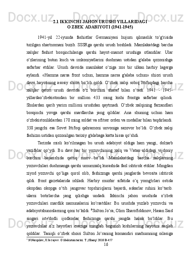 2.1 IKKINCHI JAHON URUSHI YILLARIDAGI
O ZBEK ADABIYOTI (1941-1945)
1941-yil   22-iyunda   fashistlar   Germaniyasi   hujurn   qilmaslik   to‘g'risida
tuzilgan shartnomani  buzib.  SSSRga  qarshi   urush  boshladi.  Mamlakatdagi   barcha
xalqlar   fashist   bosqinchilariga   qarshi   hayot-mamot   urushiga   otlandilar.   Ular
o‘zlarining   butun   kuch   va   imkoniyatlarini   dushman   ustidan   g'alaba   qozonishga
safarbar   etdilar.   Urush   davrida   mamlakat   o‘ziga   xos   bir   ulkan   harbiy   lagerga
aylandi.   «Hamma   narsa   front   uchun,   hamma   narsa   g'alaba   uchun»   shiori   urush
davri   hayotining   asosiy   shiori   bo‘lib   qoldi.   O‘zbek   xalqi   sobiq   Ittifoqdagi   barcha
xalqlar   qatori   urush   davrida   o‘z   burchini   sharaf   bilan   o‘tadi.   1941   -   1945-
yillardao’zbekistondan   bir   million   433   ming   kishi   frontga   safarbar   qilindi.
Shulardan   qarib   yarim   millioni   urushdan   qaytmadi.   O‘zbek   xalqining   farzandlari
bosqinchi   yovga   qarshi   mardlarcha   jang   qildilar.   Ana   shuning   uchun   ham
o‘zbekistonliklardan 170 ming soldat va ofitser orden va medallar bilan taqdirlandi.
338   jangchi   esa   Sovet   Ittifoqi   qahramoni   unvoniga   sazovor   bo‘ldi.   O‘zbek   xalqi
fashizm ustidan qozonilgan tarixiy g'alabaga katta hissa qo‘shdi.
Tarixda   misli   ko‘rilmagan   bu   urush   adabiyot   oldiga   ham   yangi,   dolzarb
vazifalar   qo‘ydi.   Bu   davr   har   bir   yozuvchining   xalq   va   Vatan   oldidagi   vijdoniy
burchini   bajarishida   qattiq   sinov   bo‘ldi.   Mamlakatdagi   barcha   xalqlarning
yozuvchilari dushmanga qarshi umumxalq kurashida faol ishtirok etdilar. Mingdan
ziyod   yozuvchi   qo‘liga   qurol   olib,   fashizmga   qarshi   janglarda   bevosita   ishtirok
qildi.   front   gazetalarida   ishladi.   Harbiy   muxbir   sifatida   o‘q   yomg'irlari   ostida
okopdan   okopga   o‘tib.   jangovar   topshiriqlarni   bajardi,   askarlar   ruhini   ko‘tarib.
ularni   botirlarcha   jang   qilishga   undadi.   Ikkinchi   jahon   urushida   o‘zbek
yozuvchilari   mardlik   namunalarini   ko‘rsatdilar.   Bu   urushda   yuzlab   yozuvchi   va
adabiyotshunoslarning qoni to‘kildi.  9
Sulton Jo‘ra, Olim Sharofiddinov, Hasan Said
singari   iste'dodli   ijodkorlar   fashizmga   qarshi   jangda   halok   bo‘ldilar.   Bu
yozuvchilar   o‘z   hayotlari   evaziga   minglab   begunoh   kishilarning   hayotini   saqlab
qoldilar.   Taniqli   o‘zbek   shoiri   Sulton   Jo‘raning   komandiri   marhumning   oilasiga
9
  N.Norqulov, U.Jo`rayev. O`zbekiston tarixi. T., Sharq  2010 B-457‖ ‖
16 