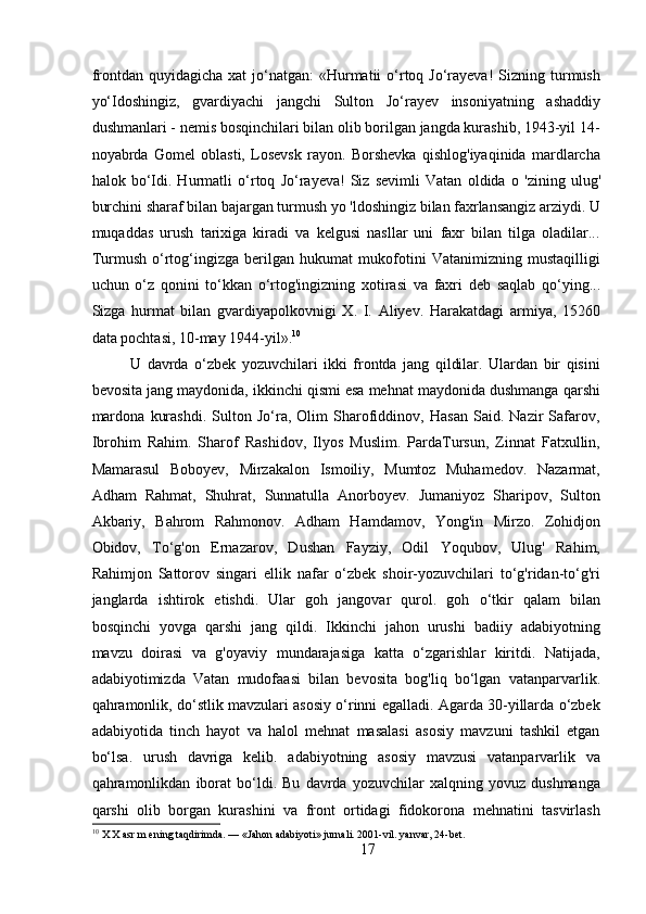 frontdan  quyidagicha  xat   jo‘natgan:  «Hurmatii  o‘rtoq  Jo‘rayeva!   Sizning turmush
yo‘Idoshingiz,   gvardiyachi   jangchi   Sulton   Jo‘rayev   insoniyatning   ashaddiy
dushmanlari - nemis bosqinchilari bilan olib borilgan jangda kurashib, 1943-yil 14-
noyabrda   Gomel   oblasti,   Losevsk   rayon.   Borshevka   qishlog'iyaqinida   mardlarcha
halok   bo‘Idi.   Hurmatli   о ‘rtoq   Jo‘rayeva!   Siz   sevimli   Vatan   oldida   о   'zining   ulug'
burchini sharaf bilan bajargan turmush yo 'ldoshingiz bilan faxrlansangiz arziydi. U
muqaddas   urush   tarixiga   kiradi   va   kelgusi   nasllar   uni   faxr   bilan   tilga   oladilar...
Turmush   o‘rtog‘ingizga   berilgan   hukumat   mukofotini   Vatanimizning   mustaqilligi
uchun   o‘z   qonini   to‘kkan   o‘rtog'ingizning   xotirasi   va   faxri   deb   saqlab   qo‘ying...
Sizga   hurmat   bilan   gvardiyapolkovnigi   X.   I.   Aliyev.   Harakatdagi   armiya,   15260
data pochtasi, 10-may 1944-yil». 10
U   davrda   o‘zbek   yozuvchilari   ikki   frontda   jang   qildilar.   Ulardan   bir   qisini
bevosita jang maydonida, ikkinchi qismi esa mehnat maydonida dushmanga qarshi
mardona   kurashdi.   Sulton   Jo‘ra,   Olim   Sharofiddinov,   Hasan   Said.   Nazir   Safarov,
Ibrohim   Rahim.   Sharof   Rashidov,   Ilyos   Muslim.   PardaTursun,   Zinnat   Fatxullin,
Mamarasul   Boboyev,   Mirzakalon   Ismoiliy,   Mumtoz   Muhamedov.   Nazarmat,
Adham   Rahmat,   Shuhrat,   Sunnatulla   Anorboyev.   Jumaniyoz   Sharipov,   Sulton
Akbariy,   Bahrom   Rahmonov.   Adham   Hamdamov,   Yong'in   Mirzo.   Zohidjon
Obidov,   To‘g'on   Ernazarov,   Dushan   Fayziy,   Odil   Yoqubov,   Ulug'   Rahim,
Rahimjon   Sattorov   singari   ellik   nafar   o‘zbek   shoir-yozuvchilari   to‘g'ridan-to‘g'ri
janglarda   ishtirok   etishdi.   Ular   goh   jangovar   qurol.   goh   o‘tkir   qalam   bilan
bosqinchi   yovga   qarshi   jang   qildi.   Ikkinchi   jahon   urushi   badiiy   adabiyotning
mavzu   doirasi   va   g'oyaviy   mundarajasiga   katta   o‘zgarishlar   kiritdi.   Natijada,
adabiyotimizda   Vatan   mudofaasi   bilan   bevosita   bog'liq   bo‘lgan   vatanparvarlik.
qahramonlik, do‘stlik mavzulari asosiy o‘rinni egalladi. Agarda 30-yillarda o‘zbek
adabiyotida   tinch   hayot   va   halol   mehnat   masalasi   asosiy   mavzuni   tashkil   etgan
bo‘lsa.   urush   davriga   kelib.   adabiyotning   asosiy   mavzusi   vatanparvarlik   va
qahramonlikdan   iborat   bo‘ldi.   Bu   davrda   yozuvchilar   xalqning   yovuz   dushmanga
qarshi   olib   borgan   kurashini   va   front   ortidagi   fidokorona   mehnatini   tasvirlash
10
 X X asr m ening taqdirimda. — «Jahon adabiyoti» jurnali. 2001-vil. yanvar, 24-bet.
17