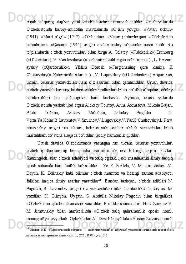 orqali   xalqning   ulug'vor   yaratuvchilik   kuchini   namovish   qildilar.   Urush   yillarida
O‘zbekistonda   harbiy-mudofaa   mavzularida   «O‘lim   yovga».   «Vatan   uchun»
(1941).   «Mard   o‘g'il»   (1942).   «O‘zbeklar».   «Vatan   jonbozlariga»,   «O‘zbekiston
bahodirlari».   «Qasam»   (1944)   singari   adabiv-badiiy   to‘plamlar   nashr   etildi.   Bu
to‘plamlarda   o‘zbek   yozuvchilari   bilan   birga   A.   Tolstoy   («Fidokorlik»),Erenburg
(«O‘zbeklar»), V. Vasilevskaya («Istehkomni zabt etgan qahramon » ) , L. Pervom
ayskiy   («Qardoshlik»),   YEfim   Dorosh   («Farg'onaning   qora   kuni»).   K
Chukovskiy(«   Xalqimizdo‘stlari   »   )   ,   V.   Lugovskoy   («O‘zbekiston»)   singari   rus,
ukrain,   belorus   yozuvchilari   ham   o‘z   asarlari   bilan   qatnashdilar.   Urush   davrida
o‘zbek yozuvchilarining boshqa xalqlar ijodkorlari bilan do‘stlik aloqalari, adabiy
hamkorliklari   har   qachongidan   ham   kuchavdi.   Ayniqsa,   urush   yillarida
O‘zbekistonda yashab ijod etgan Aleksey Tolstoy, Anna Axmatova. Mikola Bajan,
Pablo   Tichina,   Andrey   Malishko,   Nikolay   Pogodin   .   N.
Verta.Ya.Kolas,B.Lavrentev,V.Smirnov,V.Lugovskiy,V.YanK.Chukovskiy,L.Perv
omay-iskiy   singari   rus.   ukrain,   belorus   so‘z   ustalari   o‘zbek   yozuvchilari   bilan
mustahkam do‘stona aloqada bo‘ldilar, ijodiy hamkorlik qildilar.
Urush   davrida   O‘zbekistonda   yashagan   rus.   ukrain,   belorus   yozuvchilari
o‘zbek   ijodkorlarining   bir   qancha   asarlarini   o‘z   ona   tillariga   tarjima   etdilar.
Shuningdek,  ular   o‘zbek   adabiyoti   va   xalq   og'zaki   ijodi   masalalarini   ilmiy   tadqiq
qilish   sohasida   ham   faollik   ko‘rsatdilar   .   Ye.   E.   Bertels,   V.   M.   Jirmunskiy.   Al.
Deych,   K.   Zelinskiy   kabi   olimlar   o‘zbek   mumtoz   va   hozirgi   zamon   adabiyoti,
folklori   haqida   ilmiy   asarlar   yaratdilar 11
.   Bundan   tashqari,   o‘zbek   adiblari   N.
Pogodin,   B.   Lavrentev   singari   rus   yozuvchilari   bilan   hamkorlikda   badiiy   asarlar
yozdilar.   H.   Olimjon,   Uyg'un,   S.   Abdulla   Nikolay   Pogodin   bilan   birgalikda
«O‘zbekiston qilichi» dramasini yaratdilar. F o lklorshunos olim Hodi Zaripov V.
M.   Jirmunskiy   bilan   hamkorlikda   «O‘zbek   xalq   qahramonlik   eposi»   nomli
monografiya tayyorladi. Oybek bilan Al. Deych birgalikda «Alisher Navoiy» nomli
11
  Межов   В.   И.   «Туркестанский   сборник   …   систематический   и   азбучный   указатель   сочинений   и   статей   на
русском и иностранных языках», т. 1., СПб., 1878   г., стр. 5-6.
18 