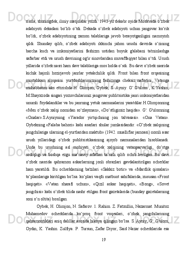 risola, shuningdek, ilmiy maqolalar yozdi. 1943-yil dekabr oyida Moskvada o‘zbek
adabiyoti   dekadasi   bo‘lib   o‘tdi.   Dekada   o‘zbek   adabiyoti   uchun   jangovar   ko‘rik
bo‘ldi,   o‘zbek   adabiyotining   zamon   talablariga   javob   berayotganligini   namoyish
qildi.   Shunday   qilib,   o‘zbek   adabiyoti   ikkinchi   jahon   urushi   davrida   o‘zining
barcha   kuch   va   imkoniyatlarini   fashizm   ustidan   buyuk   g'alabani   ta'minlashga
safarbar etdi va urush davrining og'ir sinovlaridan muvaffaqiyat bilan o‘tdi. Urush
yillarida o‘zbek nasri ham davr talablariga mos holda o‘sdi. Bu davr o‘zbek nasrida
kichik   hajmli   hozirjavob   janrlar   yetakchilik   qildi.   Front   bilan   front   orqasining
mustahkam   aloqasini.   yurtdoshlarimizning   fashizmga   cheksiz   nafratini,   Vatanga
muhabbatini   aks   ettirishda   H.   Olimjon,   Oybek,   S.   Ayniy.   G‘.G'ulom   ,   K.Yashin,
M.Shayxzoda singari yozuvchilarimiz jangovar publitsistika janri imkoniyatlaridan
unumli foydalandilar va bu janrning yetuk namunalarini yaratdilar.H.Olimjonning
«Men o‘zbek xalqi nomidan so‘zlayman», «Do‘stligimiz haqida». G'. G'ulomning
«Onalar».S.Ayniyning   «Yarador   yirtqichning   jon   talvasasi».   «Ona   Vatan».
Oybekning «Falaba bahori» kabi asarlari shular  jumlasidandir. «O‘zbek xalqining
jangchilariga ularning el-yurtlaridan maktub» (1942. mualliflar jamoasi) nomli asar
urush   yillaridagi   o‘zbek   publitsistikasining   ajoyib   namunalaridan   hisoblanadi.
Unda   bu   urushning   asl   mohiyati.   o‘zbek   xalqining   vatanparvarligi,   do‘stga
sodiqligi   va   boshqa   ezgu   ma’naviy   sifatlari   ta’sirli   qilib   ochib   berilgan.   Bu   davr
o‘zbek   nasrida   qahramon   askarlarning   jonli   obrazlari   gavdalantirilgan   ocherklar
ham   yaratildi.   Bu   ocherklarning   ba'zilari   «Sakkiz   botir»   va   «Mardlik   qissalari»
to‘plamlariga kiritilgan bo‘lsa. ko‘plari vaqtli matbuot sahifalarida, xususan «Front
haqiqati».   «Vatan   sharafi   uchun»,   «Qizil   askar   haqiqati»,   «Bong»,   «Sovet
jangchisi» kabi o‘zbek tilida nashr etilgan front gazetalarida (bunday gazetalarning
soni o‘n oltita) bosilgan.
Oybek, H. Olimjon, N. Safarov. 1. Rahim. Z. Fatxullin, Nazarmat. Munitoz
Muhamedov   ocherklarida   ko‘proq   front   voqealari,   o‘zbek   jangchilarining
qahramontiklari aniq dalillar asosida hikoya qilingan bo‘lsa. S. Ayniy, G'. G'ulom,
Oydin,   K.   Yashin.   Zulfiya.   P.   Tursun,   Zafar   Diyor,   Said   Nazar   ocherklarida   esa
19 