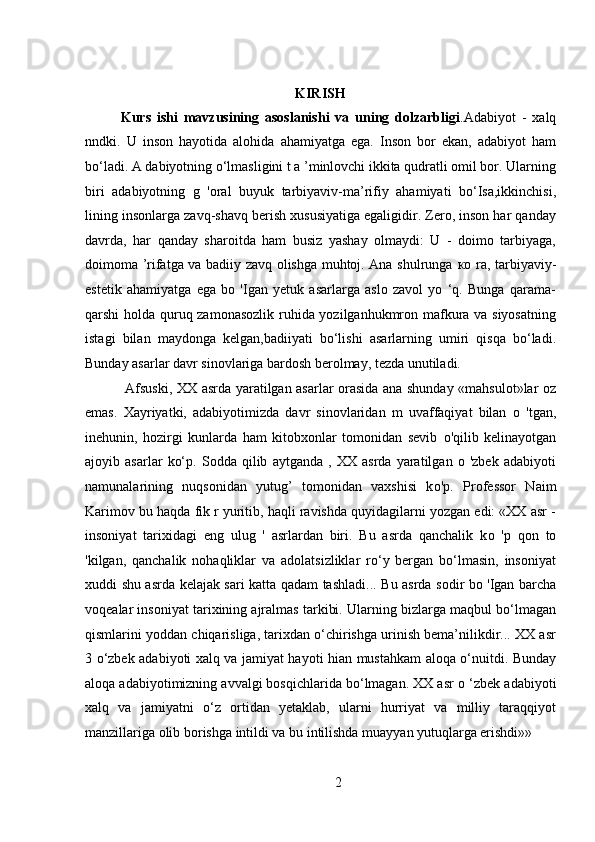 KIRISH
Kurs   ishi   mavzusining   asoslanishi   va   uning   dolzarbligi .Adabiyot   -   xalq
nndki.   U   inson   hayotida   alohida   ahamiyatga   ega.   Inson   bor   ekan,   adabiyot   ham
bo‘ladi. A dabiyotning o‘lmasligini t a ’minlovchi ikkita qudratli omil bor. Ularning
biri   adabiyotning   g   'oral   buyuk   tarbiyaviv-ma’rifiy   ahamiyati   bo‘Isa,ikkinchisi,
lining insonlarga zavq-shavq berish xususiyatiga egaligidir. Zero, inson har qanday
davrda,   har   qanday   sharoitda   ham   busiz   yashay   olmaydi:   U   -   doimo   tarbiyaga,
doimoma ’rifatga va badiiy zavq olishga muhtoj. Ana shulrunga   ко   ra, tarbiyaviy-
estetik   ahamiyatga   ega   bo   'Igan   yetuk   asarlarga   aslo   zavol   yo   ‘q.   Bunga   qarama-
qarshi holda quruq zamonasozlik ruhida yozilganhukmron mafkura va siyosatning
istagi   bilan   maydonga   kelgan,badiiyati   bo‘lishi   asarlarning   umiri   qisqa   bo‘ladi.
Bunday asarlar davr sinovlariga bardosh berolmay, tezda unutiladi.
    Afsuski, XX asrda yaratilgan asarlar orasida ana shunday «mahsulot»lar oz
emas.   Xayriyatki,   adabiyotimizda   davr   sinovlaridan   m   uvaffaqiyat   bilan   о   'tgan,
inehunin,   hozirgi   kunlarda   ham   kitobxonlar   tomonidan   sevib   о 'qilib   kelinayotgan
ajoyib   asarlar   ko‘p.   Sodda   qilib   aytganda   ,   XX   asrda   yaratilgan   o   'zbek   adabiyoti
namunalarining   nuqsonidan   yutug’   tomonidan   vaxshisi   k о 'p.   Professor   Naim
Karimov bu haqda fik r yuritib, haqli ravishda quyidagilarni yozgan edi: «XX asr -
insoniyat   tarixidagi   eng   ulug   '   asrlardan   biri.   Bu   asrda   qanchalik   k о   'p   qon   to
'kilgan,   qanchalik   nohaqliklar   va   adolatsizliklar   ro‘y   bergan   bo‘lmasin,   insoniyat
xuddi shu asrda kelajak sari katta qadam tashladi...   Bu asrda sodir bo 'Igan barcha
voqealar insoniyat tarixining ajralmas tarkibi. Ularning bizlarga maqbul bo‘lmagan
qismlarini yoddan chiqarisliga, tarixdan o‘chirishga urinish bema’nilikdir... XX asr
3 o‘zbek adabiyoti xalq va jamiyat hayoti hian mustahkam aloqa o‘nuitdi. Bunday
aloqa adabiyotimizning avvalgi bosqichlarida bo‘lmagan. XX asr  о  ‘zbek adabiyoti
xalq   va   jamiyatni   о ‘z   ortidan   yetaklab,   ularni   hurriyat   va   milliy   taraqqiyot
manzillariga olib borishga intildi va bu intilishda muayyan yutuqlarga erishdi»»
2 