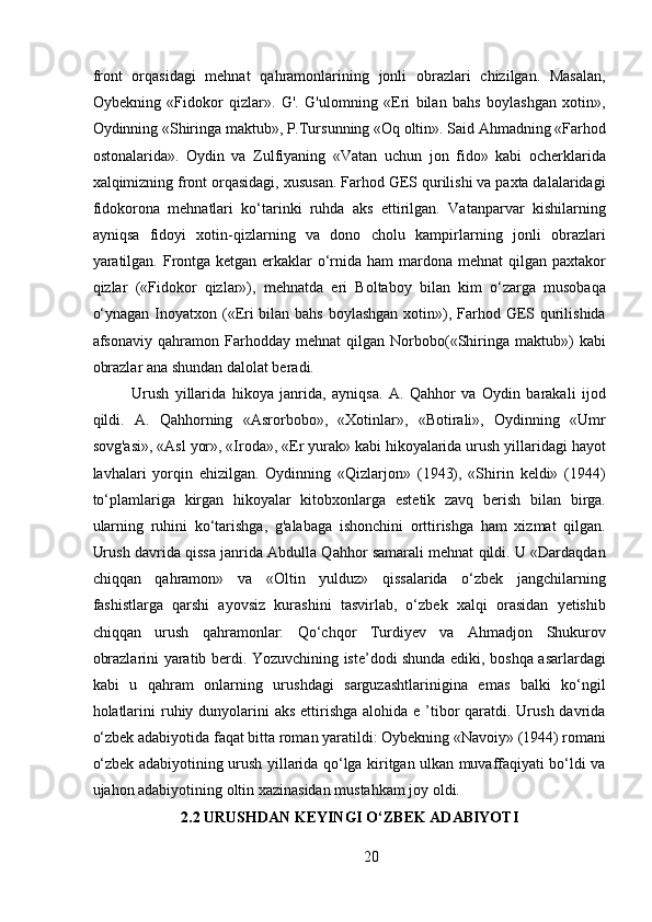 front   orqasidagi   mehnat   qahramonlarining   jonli   obrazlari   chizilgan.   Masalan,
Oybekning   «Fidokor   qizlar».   G'.   G'ulomning   «Eri   bilan   bahs   boylashgan   xotin»,
Oydinning «Shiringa maktub», P.Tursunning «Oq oltin». Said Ahmadning «Farhod
ostonalarida».   Oydin   va   Zulfiyaning   «Vatan   uchun   jon   fido»   kabi   ocherklarida
xalqimizning front orqasidagi, xususan. Farhod GES qurilishi va paxta dalalaridagi
fidokorona   mehnatlari   ko‘tarinki   ruhda   aks   ettirilgan.   Vatanparvar   kishilarning
ayniqsa   fidoyi   xotin-qizlarning   va   dono   cholu   kampirlarning   jonli   obrazlari
yaratilgan. Frontga ketgan erkaklar  o‘rnida ham mardona mehnat qilgan paxtakor
qizlar   («Fidokor   qizlar»),   mehnatda   eri   Boltaboy   bilan   kim   o‘zarga   musobaqa
o‘ynagan Inoyatxon («Eri bilan bahs boylashgan xotin»), Farhod GES qurilishida
afsonaviy   qahramon   Farhodday   mehnat   qilgan   Norbobo(«Shiringa   maktub»)   kabi
obrazlar ana shundan dalolat beradi. 
Urush   yillarida   hikoya   janrida,   ayniqsa.   A.   Qahhor   va   Oydin   barakali   ijod
qildi.   A.   Qahhorning   «Asrorbobo»,   «Xotinlar»,   «Botirali»,   Oydinning   «Umr
sovg'asi», «Asl yor», «Iroda», «Er yurak» kabi hikoyalarida urush yillaridagi hayot
lavhalari   yorqin   ehizilgan.   Oydinning   «Qizlarjon»   (1943),   «Shirin   keldi»   (1944)
to‘plamlariga   kirgan   hikoyalar   kitobxonlarga   estetik   zavq   berish   bilan   birga.
ularning   ruhini   ko‘tarishga,   g'alabaga   ishonchini   orttirishga   ham   xizmat   qilgan.
Urush davrida qissa janrida Abdulla Qahhor samarali mehnat qildi. U «Dardaqdan
chiqqan   qahramon»   va   «Oltin   yulduz»   qissalarida   o‘zbek   jangchilarning
fashistlarga   qarshi   ayovsiz   kurashini   tasvirlab,   o‘zbek   xalqi   orasidan   yetishib
chiqqan   urush   qahramonlar:   Qo‘chqor   Turdiyev   va   Ahmadjon   Shukurov
obrazlarini yaratib berdi. Yozuvchining iste’dodi shunda ediki, boshqa asarlardagi
kabi   u   qahram   onlarning   urushdagi   sarguzashtlarinigina   emas   balki   ko‘ngil
holatlarini  ruhiy dunyolarini  aks  ettirishga  alohida e ’tibor  qaratdi. Urush davrida
o‘zbek adabiyotida faqat bitta roman yaratildi: Oybekning «Navoiy» (1944) romani
o‘zbek adabiyotining urush yillarida qo‘lga kiritgan ulkan muvaffaqiyati bo‘ldi va
ujahon adabiyotining oltin xazinasidan mustahkam joy oldi.
2.2 URUSHDAN KEYINGI O‘ZBEK ADABIYOTI
20 