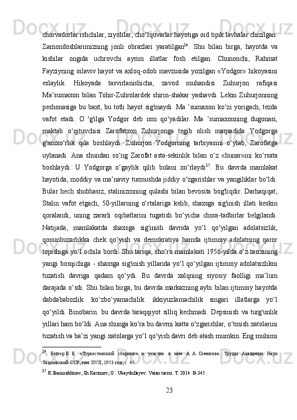 chorvadorlar ishchilar, ziyolilar, cho‘lquvarlar hayotiga oid tipik lavhalar chizilgan.
Zamondoshlarimizning   jonli   obrazlari   yaratilgan 14
.   Shu   bilan   birga,   hayotda   va
kishilar   ongida   uchrovchi   ayrim   illatlar   fosh   etilgan.   Chunonchi,   Rahmat
Fayziyning oilaviv hayot va axloq-odob mavzusida yozilgan «Yodgor» hikoyasini
eslaylik.   Hikoyada   tasvirlanishicha,   zavod   muhandisi   Zuhurjon   rafiqasi
Ma’sumaxon bilan Tohir-Zuhrolardek shirin-shakar  yashavdi. Lekin Zuhurjonning
peshonasiga bu baxt, bu totli hayot sig'maydi. Ma ’sumaxon ko‘zi yorigach, tezda
vafot   etadi.   O   'g'ilga   Yodgor   deb   ism   qo‘yadilar.   Ma   ’sumaxonning   dugonasi,
maktab   o‘qituvchisi   Zarofatxon   Zuhurjonga   tegib   olish   maqsadida   Yodgorga
g'amxo‘rlik   qila   boshlaydi.   Zuhurjon   Yodgorning   tarbiyasini   o‘ylab,   Zarofatga
uylanadi.   Ana   shundan   so‘ng   Zarofat   asta-sekinlik   bilan   o‘z   «hunar»ini   ko‘rsata
boshlaydi.   U   Yodgorga   o‘gaylik   qilib   bolani   xo‘rlaydi 15
.   Bu   davrda   mamlakat
hayotida, moddiy va ma’naviy turmushda jiddiy o‘zgarishlar va yangiliklar bo‘ldi.
Bular   hech   shubhasiz,   stalinizmning   qulashi   bilan  bevosita   bog'liqdir.   Darhaqiqat,
Stalin   vafot   etgach,   50-yillarning   o‘rtalariga   kelib,   shaxsga   sig'inish   illati   keskin
qoralandi,   uning   zararli   oqibatlarini   tugatish   bo‘yicha   chora-tadbirlar   belgilandi.
Natijada,   mamlakatda   shaxsga   sig'inish   davrida   yo‘l   qo‘yilgan   adolatsizlik,
qonunbuzarlikka   chek   qo‘yish   va   demokratiya   hamda   ijtimoiy   adolatning   qaror
topishiga yo‘l ochila bordi. Shu tariqa, sho‘ro mamlakati 1956-yilda o‘z tarixining
yangi bosqichiga - shaxsga sig'inish yillarida yo‘l qo‘yilgan ijtimoiy adolatsizlikni
tuzatish   davriga   qadam   qo‘ydi.   Bu   davrda   xalqning   siyosiy   faolligi   ma’lum
darajada o‘sdi. Shu bilan birga, bu davrda markazning aybi bilan ijtimoiy hayotda
dabdababozlik.   ko‘zbo‘yamachilik.   ikkiyuzlamachilik   singari   illatlarga   yo‘l
qo‘yildi.   Binobarin.   bu   davrda   taraqqiyot   silliq   kechmadi.   Depsinish   va   turg'unlik
yillari ham bo‘ldi. Ana shunga ko‘ra bu davrni katta o‘zgarishlar, o‘tmish xatolarini
tuzatish va ba’zi yangi xatolarga yo‘l qo‘yish davri deb atash mumkin. Eng muhimi
14
  Бетгер   Е .   К .   « Туркестанский   сборник »   и   участие   в   нём   А .   А .   Семенова .   Труды   Академии   Наук
Таджикской   ССР ,  том  XVII, 1953  год ,  с . 45.
15
 R.Shamsiddinov, Sh Karimov, O`. Ubaydullayev .  Vatan   tarixi .  T .  2014. B-345
23 