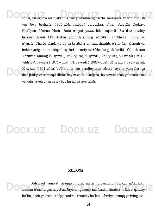 shuki, bu davrda mamlakat  ma’naviy hayotining barcha sohalarida keskin  burilish
yuz   bera   boshladi.   1956-yilda   istibdod   qurbonlari:   Fitrat,   Abdulla   Qodiriy,
Cho‘lpon,   Usmon   Nosir,   Botu   singari   yozuvchilar   oqlandi.   Bu   davr   adabiy
harakatchiligida   O‘zbekiston   yozuvchilarining   syezdlari,   shubhasiz.   ijobiy   rol
o‘ynadi.  Chunki   ularda  yutuq  va tajribalar  umumlashtirilib, o‘sha  davr  sharoiti   va
imkoniyatiga ko‘ra istiqbol  rejalari  - asosiy  vazifalar  belgilab berildi. O‘zbekiston
Yozuvchilarining IV syezdi (1959- yilda), V syezdi (1965-yilda), VI syezdi (1971 -
yilda), VII syezdi ( 1976-yilda), VIII syezdi ( 1980-yilda), IX syezdi ( 1985-yilda),
X   syezdi   (1991-yilda)   bo‘lib   o‘tdi.   Bu   qurultoylarda   adabiy   hayotni   yaxshilashga
doir jiddiy va salmoqli fikrlar bayon etildi. Natijada, bu davrda adabiyot mamlakat
va xalq hayoti bilan uzviy bog'liq holda rivojlandi.
XULOSA 
Adabiyot   jamiyat   taraqqiyotining,   inson   ruhiyatining   obrazli   in'ikosidir.
Insonni o‘rab turgan liayot adabiyotning asosiy manbaidir. Binobarin, hayot qanday
bo‘lsa, adabiyot ham, k о  'p jihatdan , shunday bo‘ladi . Jamiyat taraqqiyotining turli
24 