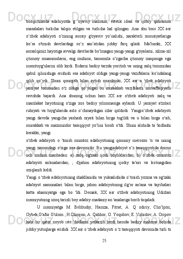 bosqichlarida   adabiyotda   g   'oyaviy   mazmun,   estetik   ideal   va   ijobiy   qahramon
masalalari   turlicha   talqin   etilgan   va   turlicha   hal   qilingan.   Ana   shu   bois   XX   asr
o‘zbek   adabiyoti   o‘zining   asosiy   g'oyaviv   yo‘nalishi,   xarakterli   xususiyatlariga
k о ’ra   о 'tmish   davrlardagi   so‘z   san’atidan   jiddiy   farq   qiladi.   Ma'lumki,   XX
asrxalqimiz hayotiga avvalgi davrlarda bo‘lmagan yangi-yangi g'oyalarni, xilma-xil
ijtimoiy   muammolarni,   eng   muhimi,   tamomila   o‘zgacha   ijtimoiy   maqomga   ega
insontuyg'ularini olib kirdi. Bidarni badiiy tarzda yoritish va uning xalq tomonidan
qabul   qilinishiga   erishish   esa   adabiyot   oldiga   yangi-yangi   vazifalarni   k о ‘ndalang
qilib   qo‘ydi.   Shuni   qoniqish   bilan   aytish   mumkinki,   XX   asr   о   'zbek   adabiyoti
jamiyat   tomonidan   о 'z   oldiga   qo‘yilgan   bu   murakkab   vazifalarni   muvaffaqiyatli
ravishda   bajardi.   Ana   shuning   uchun   ham   XX   asr   о 'zbek   adabiyoti   xalq   va
mamlakat   hayotining   о 'ziga   xos   badiiy   yilnomasiga   aylandi.   U   jamiyat   a'zolari
ruhiyati   va   tuyg'ularida   aslo   о ‘chmaydigan   izlar   qoldirdi.   Yangio‘zbek   adabiyoti
yangi   davrda   yangicha   yashash   niyati   bilan   birga   tug'ildi   va   u   bilan   birga   о 'sib,
murakkab   va   mazmundor   taraqqiyot   yo‘lini   bosib   о 'tdi.   Shuni   alohida   ta   'kidlashi
kerakki, yangi 
о 'zbek   adabiyoti   о   'tmish   mumtoz   adabiyotining   qonuniy   merosxo   'ri   va   uning
yangi zamondagi   о 'ziga xos davomidir. Bu yangiadabiyot o‘z taraqqiyotida doimo
uch   muhim   manbadan:   a)   xalq   og'zaki   ijodi   boyliklaridan;   b)   o‘zbek   mumtoz
adabiyoti   an'analaridan;   ;   d)jahon   adabiyotining   ijodiy   ta'siri   va   k о 'magidan
oziqlanib keldi. 
Yangi  о  'zbek adabiyotining shakllanishi va yuksalishida  о ‘tmish yozma va og'zaki
adabiyot   namunalari   bilan   birga,   jahon   adabiyotining   ilg'or   an'ana   va   tajribalari
katta   ahamiyatga   ega   bo   'Idi.   Demak,   XX   asr   о 'zbek   adabiyotining   Udizlari
insoniyutning uzoq tarixli boy adabiy-madaniy an 'analariga borib taqaladi.
U   insoniyatga   M.   Behbudiy,   Hamza,   Fitrat,   A.   Q   odiriy,   Cho‘lpon,
Oybek,G'afur G'ulom , H.Olimjon, A. Qahhor, O. Yoqubov, E. Vohidov, A. Oripov
kabi   bir   qator   noyob   iste   'dodlarni   yetkazib   berdi   hamda   badiiy   mahorat   bobida
jiddiy yutuqlarga erishdi. XX asr  о  'zbek adabiyoti  о  'z taraqqiyoti davomida turli to
25 