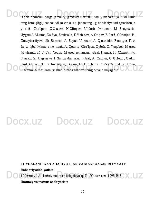 'siq va qiyinehiliklarga qaranuty, g'oyaviy mazmun, badiiy mahorat, ja m va uslub
rang-barangligi jihatidan vil sa vin  о  'sib, jahonning ilg 'or adabiyotlari qatoridan jo
y   oldi.   Cho‘lpon,   G.G'ulom,   H.Olimjon,   U.Nosir,   Mirtemir,   M   Shayxzoda,
Uyg'un,A.Muxtor, Zulfiya, Shukrullo, E.Vohidov, A.Oripov, R.Parfi, O.Matjon, H.
Xudoyberdiyeva, Sh. Rahmon, A. Suyun. U. Azim, A. Q utbiddin, F axriyor, F. A
fro 'z. Iqbol M irzo s h e ’riyati, A. Qodiriy, Clio‘lpon, Oybek, O. Yoqubov, M urod
M   uhamm   ad   D   o‘st.   Tog'ay   M   urod   romanlari,   Fitrat,   Hamza,   H.   Olimjon,   M.
Shayxzoda.   Uyg'un   va   I.   Sulton   dramalari,   Fitrat,   A.   Qahhor,   G   Gulom   ,   Oydin.
Said   Ahmad,   Sh.   Xolmirzayev,E.Azam,   N.Norqobilov   Tog'ay   Murod.   X.Sulton,
E.A’zam. A.Yo‘ldosh qissalari o‘zbek adabiyotining bebaho boyligidir. 
FOYDALANILGAN ADABIYOTLAR VA MANBAALAR RO`YXATI:
Rahbariy adabiyotlar:
1.Karimov I. А . Tarixiy xotirasiz kelajak yo q. T.: O zbekiston, 1998. B-31ʼ ʼ
Umumiy va maxsus adabiyotlar:
26 