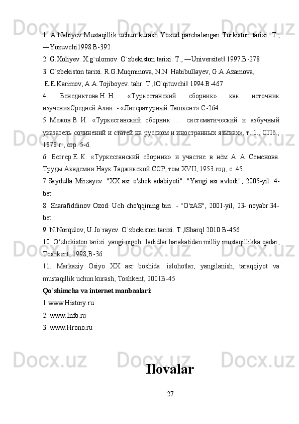 1.   A.Nabiyev   Mustaqillik   uchun   kurash   Yoxud   parchalangan   Turkiston   tarixi.   T.,
―Yozuvchi1998.B-392
2. G.Xoliyev. X.g`ulomov. O`zbekiston tarixi. T., ―Universitet  1997.B-278‖
3. O`zbekiston tarixi. R.G.Muqminova, N.N. Habibullayev, G.A.Azamova,
 E.E.Karimov, A.A.Tojiboyev. tahr. T .,	
‖ O ` qituvchi  1994.	‖ B -467
4.   Бенедиктова   Н.   Н.   «Туркестанский   сборник»   как   источник
изученияСредней Азии.   - «Литературный Ташкент». C -264
5.   Межов   В.   И.   «Туркестанский   сборник   …   систематический   и   азбучный
указатель сочинений и статей на русском и иностранных языках», т. 1., СПб.,
1878   г., стр. 5-6.
6.   Бетгер   Е.   К.   «Туркестанский   сборник»   и   участие   в   нём   А.   А.   Семенова.
Труды Академии Наук Таджикской ССР, том XVII, 1953 год, с. 45.
7. Saydulla   Mirzayev.   "XX   asr   o'zbek   adabiyoti".   " Yangi   asr   avlodi ",   2005- yil .   4-
bet .
8. Sharafiddinov Ozod. Uch cho'qqining  biri. -  "O'zAS", 2001-yil, 23-  noyabr.34-
bet.
9. N.Norqulov, U.Jo`rayev. O`zbekiston tarixi. T., Sharq  2010.B-456
‖ ‖
10.   O zbekiston tarixi: yangi nigoh. Jadidlar harakatidan milliy mustaqillikka qadar,	
ʻ
Toshkent, 1998;B-36
11.   Markaziy   Osiyo   XX   asr   boshida:   islohotlar,   yangilanish,   taraqqiyot   va
mustaqillik uchun kurash, Toshkent, 2001B-45
Qo`shimcha va internet manbaalari:
1.www.History.ru
2. www.Info.ru
3. www.Hrono.ru
Ilovalar
27 