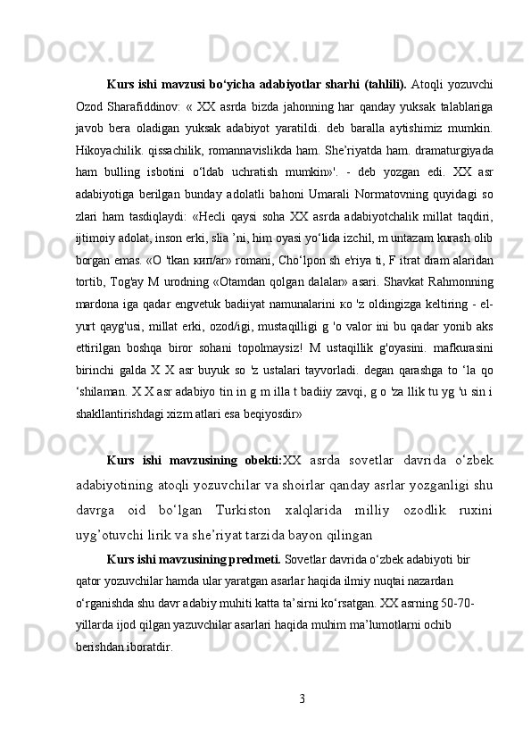 Kurs ishi  mavzusi  bo‘yicha adabiyotlar sharhi  (tahlili).   Atoqli  yozuvchi
Ozod   Sharafiddinov:   «   XX   asrda   bizda   jahonning   har   qanday   yuksak   talablariga
javob   bera   oladigan   yuksak   adabiyot   yaratildi.   deb   baralla   aytishimiz   mumkin.
Hikoyachilik. qissachilik, romannavislikda ham. She’riyatda ham. dramaturgiyada
ham   bulling   isbotini   o‘ldab   uchratish   mumkin»'.   -   deb   yozgan   edi.   XX   asr
adabiyotiga   berilgan   bunday   adolatli   bahoni   Umarali   Normatovning   quyidagi   so
zlari   ham   tasdiqlaydi:   «Hecli   qaysi   soha   XX   asrda   adabiyotchalik   millat   taqdiri,
ijtimoiy adolat, inson erki, slia ’ni, him oyasi yo‘lida izchil, m untazam kurash olib
borgan emas. «O 'tkan   кип /ar» romani, Cho‘lpon sh e'riya ti, F itrat dram alaridan
tortib,  Tog'ay  M  urodning «Otamdan  qolgan dalalar»  asari.  Shavkat  Rahmonning
mardona iga qadar engvetuk badiiyat namunalarini   ко   'z oldingizga keltiring - el-
yurt   qayg'usi,   millat   erki,   ozod/igi,   mustaqilligi   g   'o   valor   ini   bu   qadar   yonib   aks
ettirilgan   boshqa   biror   sohani   topolmaysiz!   M   ustaqillik   g'oyasini.   mafkurasini
birinchi   galda   X   X   asr   buyuk   so   'z   ustalari   tayvorladi.   degan   qarashga   to   ‘la   qo
‘shilaman. X X asr adabiyo tin in g m illa t badiiy zavqi, g o 'za llik tu yg 'u sin i
shakllantirishdagi xizm atlari esa beqiyosdir»
Kurs   ishi   mavzusining   obekti: XX   asrda   sovetlar   davrida   o‘zbek
adabiyotining atoqli yozuvchilar va shoirlar qanday asrlar yozganligi shu
davrga   oid   bo‘lgan   Turkiston   xalqlarida   milliy   ozodlik   ruxini
uyg’otuvchi lirik va she’riyat tarzida bayon qilingan 
Kurs ishi mavzusining predmeti.  Sovetlar davrida o‘zbek adabiyoti   bir 
qator yozuvchilar hamda ular yaratgan asarlar haqida ilmiy nuqtai nazardan 
o‘rganishda shu davr adabiy muhiti katta ta’sirni ko‘rsatgan. XX asrning 50-70- 
yillarda ijod qilgan yazuvchilar asarlari haqida muhim ma’lumotlarni ochib 
berishdan iboratdir.
3 