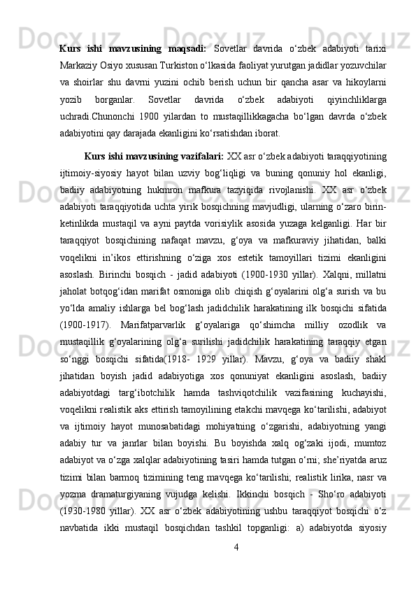 Kurs   ishi   mavzusining   maqsadi:   Sovetlar   davrida   o‘zbek   adabiyoti   tarixi
Markaziy Osiyo xususan Turkiston o‘lkasida faoliyat yurutgan jadidlar yozuvchilar
va   shoirlar   shu   davrni   yuzini   ochib   berish   uchun   bir   qancha   asar   va   hikoylarni
yozib   borganlar.   Sovetlar   davrida   o‘zbek   adabiyoti   qiyinchliklarga
uchradi.Chunonchi   1900   yilardan   to   mustaqillikkagacha   bo‘lgan   davrda   o‘zbek
adabiyotini qay darajada ekanligini ko‘rsatishdan iborat. 
Kurs ishi mavzusining vazifalari:  XX asr o‘zbek adabiyoti taraqqiyotining
ijtimoiy-siyosiy   hayot   bilan   uzviy   bog‘liqligi   va   buning   qonuniy   hol   ekanligi,
badiiy   adabiyotning   hukmron   mafkura   tazyiqida   rivojlanishi.   XX   asr   o‘zbek
adabiyoti taraqqiyotida uchta yirik bosqichning mavjudligi, ularning o‘zaro birin-
ketinlikda   mustaqil   va   ayni   paytda   vorisiylik   asosida   yuzaga   kelganligi.   Har   bir
taraqqiyot   bosqichining   nafaqat   mavzu,   g‘oya   va   mafkuraviy   jihatidan,   balki
voqelikni   in’ikos   ettirishning   o‘ziga   xos   estetik   tamoyillari   tizimi   ekanligini
asoslash.   Birinchi   bosqich   -   jadid   adabiyoti   (1900-1930   yillar).   Xalqni,   millatni
jaholat   botqog‘idan   marifat   osmoniga   olib   chiqish   g‘oyalarini   olg‘a   surish   va   bu
yo‘lda   amaliy   ishlarga   bel   bog‘lash   jadidchilik   harakatining   ilk   bosqichi   sifatida
(1900-1917).   Marifatparvarlik   g‘oyalariga   qo‘shimcha   milliy   ozodlik   va
mustaqillik   g‘oyalarining   olg‘a   surilishi   jadidchilik   harakatining   taraqqiy   etgan
so‘nggi   bosqichi   sifatida(1918-   1929   yillar).   Mavzu,   g‘oya   va   badiiy   shakl
jihatidan   boyish   jadid   adabiyotiga   xos   qonuniyat   ekanligini   asoslash,   badiiy
adabiyotdagi   targ‘ibotchilik   hamda   tashviqotchilik   vazifasining   kuchayishi,
voqelikni realistik aks ettirish tamoyilining etakchi mavqega ko‘tarilishi, adabiyot
va   ijtimoiy   hayot   munosabatidagi   mohiyatning   o‘zgarishi,   adabiyotning   yangi
adabiy   tur   va   janrlar   bilan   boyishi.   Bu   boyishda   xalq   og‘zaki   ijodi,   mumtoz
adabiyot va o‘zga xalqlar adabiyotining tasiri hamda tutgan o‘rni; she’riyatda aruz
tizimi   bilan   barmoq   tizimining   teng   mavqega   ko‘tarilishi;   realistik   lirika,   nasr   va
yozma   dramaturgiyaning   vujudga   kelishi.   Ikkinchi   bosqich   -   Sho‘ro   adabiyoti
(1930-1980   yillar).   XX   asr   o‘zbek   adabiyotining   ushbu   taraqqiyot   bosqichi   o‘z
navbatida   ikki   mustaqil   bosqichdan   tashkil   topganligi:   a)   adabiyotda   siyosiy
4 