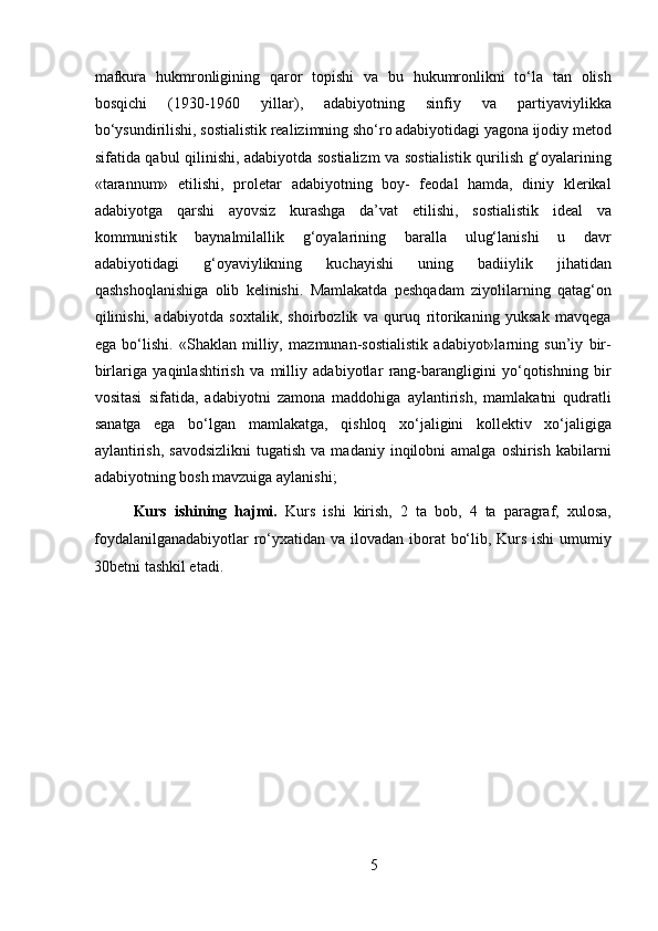 mafkura   hukmronligining   qaror   topishi   va   bu   hukumronlikni   to‘la   tan   olish
bosqichi   (1930-1960   yillar),   adabiyotning   sinfiy   va   partiyaviylikka
bo‘ysundirilishi, sostialistik realizimning sho‘ro adabiyotidagi yagona ijodiy metod
sifatida qabul qilinishi, adabiyotda sostializm va sostialistik qurilish g‘oyalarining
«tarannum»   etilishi,   proletar   adabiyotning   boy-   feodal   hamda,   diniy   klerikal
adabiyotga   qarshi   ayovsiz   kurashga   da’vat   etilishi,   sostialistik   ideal   va
kommunistik   baynalmilallik   g‘oyalarining   baralla   ulug‘lanishi   u   davr
adabiyotidagi   g‘oyaviylikning   kuchayishi   uning   badiiylik   jihatidan
qashshoqlanishiga   olib   kelinishi.   Mamlakatda   peshqadam   ziyolilarning   qatag‘on
qilinishi,   adabiyotda   soxtalik,   shoirbozlik   va   quruq   ritorikaning   yuksak   mavqega
ega   bo‘lishi.   «Shaklan   milliy,   mazmunan-sostialistik   adabiyot»larning   sun’iy   bir-
birlariga   yaqinlashtirish   va   milliy   adabiyotlar   rang-barangligini   yo‘qotishning   bir
vositasi   sifatida,   adabiyotni   zamona   maddohiga   aylantirish,   mamlakatni   qudratli
sanatga   ega   bo‘lgan   mamlakatga,   qishloq   xo‘jaligini   kollektiv   xo‘jaligiga
aylantirish,   savodsizlikni   tugatish  va  madaniy   inqilobni  amalga   oshirish  kabilarni
adabiyotning bosh mavzuiga aylanishi;
Kurs   ishining   hajmi.   Kurs   ishi   kirish,   2   ta   bob,   4   ta   paragraf,   xulosa,
foydalanilganadabiyotlar  ro‘yxatidan va ilovadan iborat bo‘lib, Kurs ishi  umumiy
30betni tashkil etadi.
5
