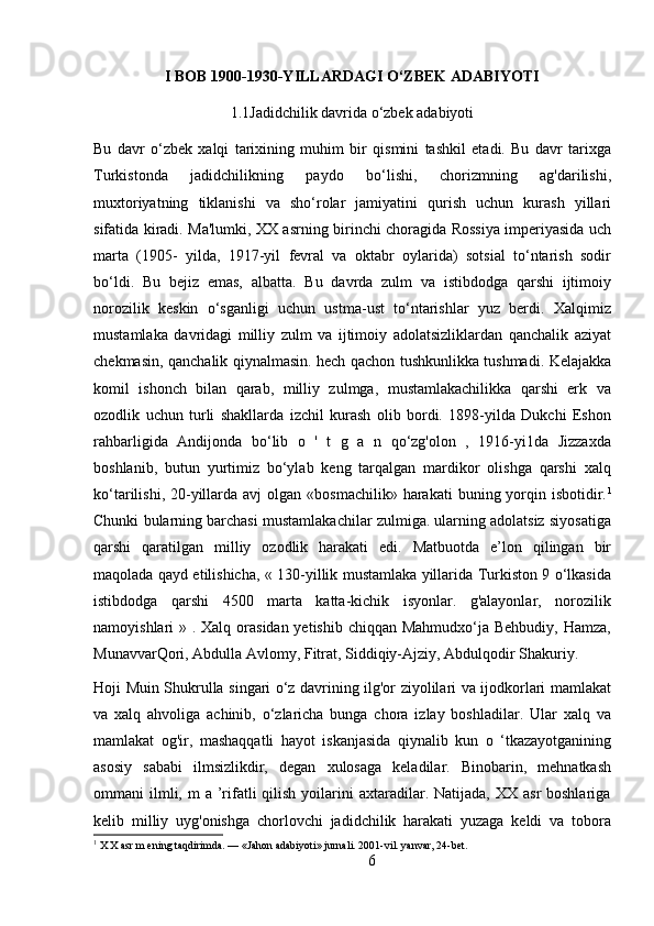 I BOB   1900-1930-YILLARDAGI O‘ZBEK ADABIYOTI
1.1Jadidchilik davrida o‘zbek adabiyoti
Bu   davr   o‘zbek   xalqi   tarixining   muhim   bir   qismini   tashkil   etadi.   Bu   davr   tarixga
Turkistonda   jadidchilikning   paydo   bo‘lishi,   chorizmning   ag'darilishi,
muxtoriyatning   tiklanishi   va   sho‘rolar   jamiyatini   qurish   uchun   kurash   yillari
sifatida kiradi. Ma'lumki, XX asrning birinchi choragida Rossiya imperiyasida uch
marta   (1905-   yilda,   1917-yil   fevral   va   oktabr   oylarida)   sotsial   to‘ntarish   sodir
bo‘ldi.   Bu   bejiz   emas,   albatta.   Bu   davrda   zulm   va   istibdodga   qarshi   ijtimoiy
norozilik   keskin   o‘sganligi   uchun   ustma-ust   to‘ntarishlar   yuz   berdi.   Xalqimiz
mustamlaka   davridagi   milliy   zulm   va   ijtimoiy   adolatsizliklardan   qanchalik   aziyat
chekmasin, qanchalik qiynalmasin. hech qachon tushkunlikka tushmadi. Kelajakka
komil   ishonch   bilan   qarab,   milliy   zulmga,   mustamlakachilikka   qarshi   erk   va
ozodlik   uchun   turli   shakllarda   izchil   kurash   olib   bordi.   1898-yilda   Dukchi   Eshon
rahbarligida   Andijonda   bo‘lib   o   '   t   g   a   n   qo‘zg'olon   ,   1916-yi1da   Jizzaxda
boshlanib,   butun   yurtimiz   bo‘ylab   keng   tarqalgan   mardikor   olishga   qarshi   xalq
ko‘tarilishi,  20-yillarda avj  olgan  «bosmachilik»  harakati  buning yorqin isbotidir. 1
Chunki bularning barchasi mustamlakachilar zulmiga. ularning adolatsiz siyosatiga
qarshi   qaratilgan   milliy   ozodlik   harakati   edi.   Matbuotda   e’lon   qilingan   bir
maqolada qayd etilishicha, « 130-yillik mustamlaka yillarida Turkiston 9 o‘lkasida
istibdodga   qarshi   4500   marta   katta-kichik   isyonlar.   g'alayonlar,   norozilik
namoyishlari » . Xalq orasidan yetishib chiqqan Mahmudxo‘ja Behbudiy, Hamza,
MunavvarQori, Abdulla Avlomy, Fitrat, Siddiqiy-Ajziy, Abdulqodir Shakuriy.
Hoji Muin Shukrulla singari o‘z davrining ilg'or ziyolilari va ijodkorlari mamlakat
va   xalq   ahvoliga   achinib,   o‘zlaricha   bunga   chora   izlay   boshladilar.   Ular   xalq   va
mamlakat   og'ir,   mashaqqatli   hayot   iskanjasida   qiynalib   kun   o   ‘tkazayotganining
asosiy   sababi   ilmsizlikdir,   degan   xulosaga   keladilar.   Binobarin,   mehnatkash
ommani  ilmli, m   a ’rifatli  qilish  yoilarini  axtaradilar. Natijada,  XX  asr  boshlariga
kelib   milliy   uyg'onishga   chorlovchi   jadidchilik   harakati   yuzaga   keldi   va   tobora
1
 X X asr m ening taqdirimda. — «Jahon adabiyoti» jurnali. 2001-vil. yanvar, 24-bet.
6 