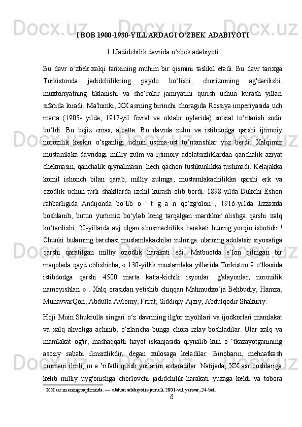 I BOB   1900-1930-YILLARDAGI O‘ZBEK ADABIYOTI
1.1Jadidchilik davrida o‘zbek adabiyoti
Bu   davr   o‘zbek   xalqi   tarixining   muhim   bir   qismini   tashkil   etadi.   Bu   davr   tarixga
Turkistonda   jadidchilikning   paydo   bo‘lishi,   chorizmning   ag'darilishi,
muxtoriyatning   tiklanishi   va   sho‘rolar   jamiyatini   qurish   uchun   kurash   yillari
sifatida kiradi. Ma'lumki, XX asrning birinchi choragida Rossiya imperiyasida uch
marta   (1905-   yilda,   1917-yil   fevral   va   oktabr   oylarida)   sotsial   to‘ntarish   sodir
bo‘ldi.   Bu   bejiz   emas,   albatta.   Bu   davrda   zulm   va   istibdodga   qarshi   ijtimoiy
norozilik   keskin   o‘sganligi   uchun   ustma-ust   to‘ntarishlar   yuz   berdi.   Xalqimiz
mustamlaka   davridagi   milliy   zulm   va   ijtimoiy   adolatsizliklardan   qanchalik   aziyat
chekmasin, qanchalik qiynalmasin. hech qachon tushkunlikka tushmadi. Kelajakka
komil   ishonch   bilan   qarab,   milliy   zulmga,   mustamlakachilikka   qarshi   erk   va
ozodlik   uchun   turli   shakllarda   izchil   kurash   olib   bordi.   1898-yilda   Dukchi   Eshon
rahbarligida   Andijonda   bo‘lib   o   '   t   g   a   n   qo‘zg'olon   ,   1916-yi1da   Jizzaxda
boshlanib,   butun   yurtimiz   bo‘ylab   keng   tarqalgan   mardikor   olishga   qarshi   xalq
ko‘tarilishi,  20-yillarda avj  olgan  «bosmachilik»  harakati  buning yorqin isbotidir. 1
Chunki bularning barchasi mustamlakachilar zulmiga. ularning adolatsiz siyosatiga
qarshi   qaratilgan   milliy   ozodlik   harakati   edi.   Matbuotda   e’lon   qilingan   bir
maqolada qayd etilishicha, « 130-yillik mustamlaka yillarida Turkiston 9 o‘lkasida
istibdodga   qarshi   4500   marta   katta-kichik   isyonlar.   g'alayonlar,   norozilik
namoyishlari » . Xalq orasidan yetishib chiqqan Mahmudxo‘ja Behbudiy, Hamza,
MunavvarQori, Abdulla Avlomy, Fitrat, Siddiqiy-Ajziy, Abdulqodir Shakuriy.
Hoji Muin Shukrulla singari o‘z davrining ilg'or ziyolilari va ijodkorlari mamlakat
va   xalq   ahvoliga   achinib,   o‘zlaricha   bunga   chora   izlay   boshladilar.   Ular   xalq   va
mamlakat   og'ir,   mashaqqatli   hayot   iskanjasida   qiynalib   kun   o   ‘tkazayotganining
asosiy   sababi   ilmsizlikdir,   degan   xulosaga   keladilar.   Binobarin,   mehnatkash
ommani  ilmli, m   a ’rifatli  qilish  yoilarini  axtaradilar. Natijada,  XX  asr  boshlariga
kelib   milliy   uyg'onishga   chorlovchi   jadidchilik   harakati   yuzaga   keldi   va   tobora
1
 X X asr m ening taqdirimda. — «Jahon adabiyoti» jurnali. 2001-vil. yanvar, 24-bet.
6