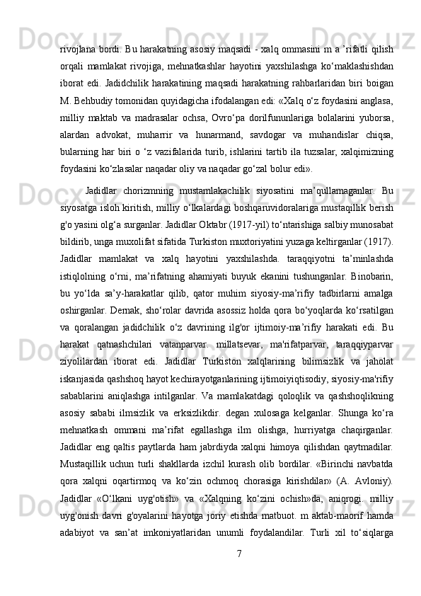 rivojlana bordi. Bu harakatning asosiy maqsadi  - xalq ommasini m a ’rifatli qilish
orqali   mamlakat   rivojiga,   mehnatkashlar   hayotini   yaxshilashga   ko‘maklashishdan
iborat   edi.   Jadidchilik   harakatining   maqsadi   harakatning   rahbarlaridan   biri   boigan
M. Behbudiy tomonidan quyidagicha ifodalangan edi: «Xalq o‘z foydasini anglasa,
milliy   maktab   va   madrasalar   ochsa,   Ovro‘pa   dorilfununlariga   bolalarini   yuborsa,
alardan   advokat,   muharrir   va   hunarmand,   savdogar   va   muhandislar   chiqsa,
bularning   har   biri   o   ‘z   vazifalarida   turib,   ishlarini   tartib   ila   tuzsalar,   xalqimizning
foydasini ko‘zlasalar naqadar oliy va naqadar go‘zal bolur edi».
Jadidlar   chorizmning   mustamlakachilik   siyosatini   ma’qullamaganlar.   Bu
siyosatga isloh kiritish, milliy o‘lkalardagi boshqaruvidoralariga mustaqillik berish
g'o yasini olg‘a surganlar. Jadidlar Oktabr (1917-yil) to‘ntarishiga salbiy munosabat
bildirib, unga muxolifat sifatida Turkiston muxtoriyatini yuzaga keltirganlar (1917).
Jadidlar   mamlakat   va   xalq   hayotini   yaxshilashda.   taraqqiyotni   ta’minlashda
istiqlolning   o‘rni,   ma’rifatning   ahamiyati   buyuk   ekanini   tushunganlar.   Binobarin,
bu   yo‘lda   sa’y-harakatlar   qilib,   qator   muhim   siyosiy-ma’rifiy   tadbirlarni   amalga
oshirganlar. Dernak, sho‘rolar davrida asossiz holda qora bo‘yoqlarda ko‘rsatilgan
va   qoralangan   jadidchilik   o‘z   davrining   ilg'or   ijtimoiy-ma’rifiy   harakati   edi.   Bu
harakat   qatnashchilari   vatanparvar.   millatsevar,   ma'rifatparvar,   taraqqiyparvar
ziyolilardan   iborat   edi.   Jadidlar   Turkiston   xalqlarining   bilimsizlik   va   jaholat
iskanjasida qashshoq hayot kechirayotganlarining ijtimoiyiqtisodiy, siyosiy-ma'rifiy
sabablarini   aniqlashga   intilganlar.   Va   mamlakatdagi   qoloqlik   va   qashshoqlikning
asosiy   sababi   ilmsizlik   va   erksizlikdir.   degan   xulosaga   kelganlar.   Shunga   ko‘ra
mehnatkash   ommani   ma’rifat   egallashga   ilm   olishga,   hurriyatga   chaqirganlar.
Jadidlar   eng   qaltis   paytlarda   ham   jabrdiyda   xalqni   himoya   qilishdan   qaytmadilar.
Mustaqillik   uchun   turli   shakllarda   izchil   kurash   olib   bordilar.   «Birinchi   navbatda
qora   xalqni   oqartirmoq   va   ko‘zin   ochmoq   chorasiga   kirishdilar»   (A.   Avloniy).
Jadidlar   «O‘lkani   uyg'otish»   va   «Xalqning   ko‘zini   ochish»da,   aniqrogi.   milliy
uyg'onish   davri   g'oyalarini   hayotga   joriy   etishda   matbuot.   m   aktab-maorif   hamda
adabiyot   va   san’at   imkoniyatlaridan   unumli   foydalandilar.   Turli   xil   to‘siqlarga
7 