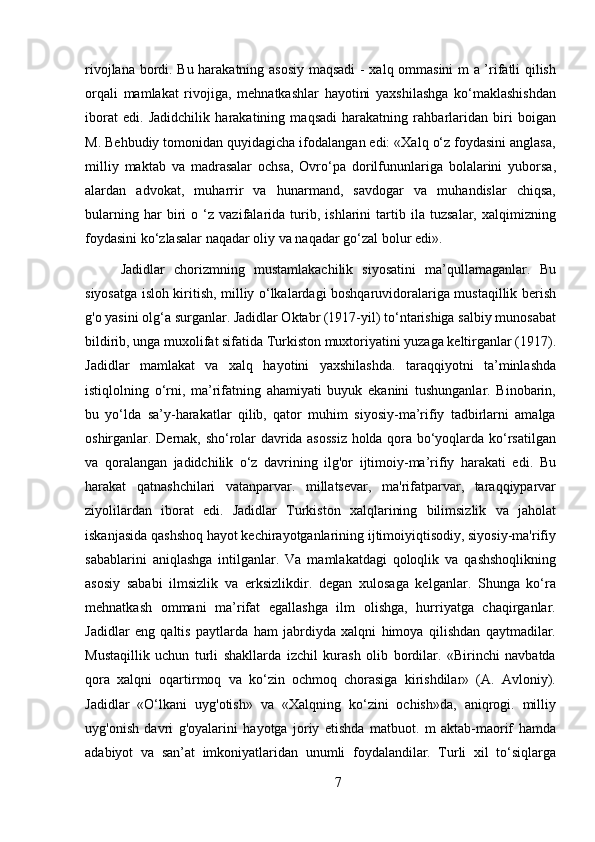 rivojlana bordi. Bu harakatning asosiy maqsadi  - xalq ommasini m a ’rifatli qilish
orqali   mamlakat   rivojiga,   mehnatkashlar   hayotini   yaxshilashga   ko‘maklashishdan
iborat   edi.   Jadidchilik   harakatining   maqsadi   harakatning   rahbarlaridan   biri   boigan
M. Behbudiy tomonidan quyidagicha ifodalangan edi: «Xalq o‘z foydasini anglasa,
milliy   maktab   va   madrasalar   ochsa,   Ovro‘pa   dorilfununlariga   bolalarini   yuborsa,
alardan   advokat,   muharrir   va   hunarmand,   savdogar   va   muhandislar   chiqsa,
bularning   har   biri   o   ‘z   vazifalarida   turib,   ishlarini   tartib   ila   tuzsalar,   xalqimizning
foydasini ko‘zlasalar naqadar oliy va naqadar go‘zal bolur edi».
Jadidlar   chorizmning   mustamlakachilik   siyosatini   ma’qullamaganlar.   Bu
siyosatga isloh kiritish, milliy o‘lkalardagi boshqaruvidoralariga mustaqillik berish
g'o yasini olg‘a surganlar. Jadidlar Oktabr (1917-yil) to‘ntarishiga salbiy munosabat
bildirib, unga muxolifat sifatida Turkiston muxtoriyatini yuzaga keltirganlar (1917).
Jadidlar   mamlakat   va   xalq   hayotini   yaxshilashda.   taraqqiyotni   ta’minlashda
istiqlolning   o‘rni,   ma’rifatning   ahamiyati   buyuk   ekanini   tushunganlar.   Binobarin,
bu   yo‘lda   sa’y-harakatlar   qilib,   qator   muhim   siyosiy-ma’rifiy   tadbirlarni   amalga
oshirganlar. Dernak, sho‘rolar davrida asossiz holda qora bo‘yoqlarda ko‘rsatilgan
va   qoralangan   jadidchilik   o‘z   davrining   ilg'or   ijtimoiy-ma’rifiy   harakati   edi.   Bu
harakat   qatnashchilari   vatanparvar.   millatsevar,   ma'rifatparvar,   taraqqiyparvar
ziyolilardan   iborat   edi.   Jadidlar   Turkiston   xalqlarining   bilimsizlik   va   jaholat
iskanjasida qashshoq hayot kechirayotganlarining ijtimoiyiqtisodiy, siyosiy-ma'rifiy
sabablarini   aniqlashga   intilganlar.   Va   mamlakatdagi   qoloqlik   va   qashshoqlikning
asosiy   sababi   ilmsizlik   va   erksizlikdir.   degan   xulosaga   kelganlar.   Shunga   ko‘ra
mehnatkash   ommani   ma’rifat   egallashga   ilm   olishga,   hurriyatga   chaqirganlar.
Jadidlar   eng   qaltis   paytlarda   ham   jabrdiyda   xalqni   himoya   qilishdan   qaytmadilar.
Mustaqillik   uchun   turli   shakllarda   izchil   kurash   olib   bordilar.   «Birinchi   navbatda
qora   xalqni   oqartirmoq   va   ko‘zin   ochmoq   chorasiga   kirishdilar»   (A.   Avloniy).
Jadidlar   «O‘lkani   uyg'otish»   va   «Xalqning   ko‘zini   ochish»da,   aniqrogi.   milliy
uyg'onish   davri   g'oyalarini   hayotga   joriy   etishda   matbuot.   m   aktab-maorif   hamda
adabiyot   va   san’at   imkoniyatlaridan   unumli   foydalandilar.   Turli   xil   to‘siqlarga
7