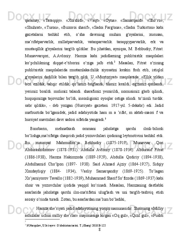 qaramay,   «Taraqqiy».   «Xurshid»,   «Vaqt».   «Oyna».   «Samarqand».   «Sho‘ro»,
«Shuhrat»,   «Turon»,   «Buxoroi   sharif»,   «Sadoi   Farg'ona»,   «Sadoi   Turkiston»   kabi
gazetalarni   tashkil   etib,   o‘sha   davrning   muhim   g'oyalarini,   xususan,
ma’rifatparvarlik,   millatparvarlik,   vatanparvarlik.   taraqqiyparvarlik,   erk   va
mustaqillik   g'oyalarini   targ'ib   qildilar.   Bu   jihatdan,   ayniqsa,   M.   Behbudiy,   Fitrat.
Munavvarqori,   A.Avloniy.   Hamza   kabi   jadidlarning   publitsistik   maqolalari
ko‘pchilikning   diqqat-e’tiborini   o‘ziga   jalb   etdi. 2
  Masalan,   Fitrat   o‘zining
publitsistik   maqolalarida   mustamlakachilik   siyosatini   keskin   fosh   etib,   istiqlol
g'oyalarini   dadillik   bilan   targ'ib   qildi.   U   «Muxtoriyat»   maqolasida:   «Ellik   yildan
bcri   ezildik,   tahqir   etildik,   qo‘limiz   bog'landi,   tilimiz   kesildi,   og'zimiz   qonlandi,
yerimiz   bosildi.   molimiz   talandi.   sharafimiz   yemirildi,   nomusimiz   g'asb   qilindi,
huquqimizga   tajovuzlar   bo‘ldi,   insonligimiz   oyoqlar   ostiga   olindi.   to‘zimli   turdik.
sabr   qildik»,   -   deb   yozgan   (Hurriyat»   gazetasi.   1917-yil.   5-dekabr)   edi.   Jadid
matbuotida   bo‘lganidek,   jadid   adabiyotida   ham   m   a   ’rifat,   m   aktab-maori   f   va
hurriyat mavzulari davr sadosi sifatida yangradi. 3
 
Binobarin,   mehnatkash   ommani   jaholatga   qarshi   ilmli-bilimli
bo‘lishga,ma’rifatga chaqirish jadid yozuvchilari ijodining leytmotivini tashkil etdi.
Bu   xususiyat   Mahmudxo‘ja   Behbudiy   (1875-1919),   Munavvar   Qori
Abdurashidxonov   (1878-1931).   Abdulla   Avloniy   (1878-1934).   Abdurauf   Fitrat
(1886-1938),   Hamza   Hakimzoda   (1889-1929),   Abdulla   Qodiriy   (1894-1938),
Abdulhamid   Cho‘lpon   (1897-   1938).   Said   Ahmad   Ajziy   (1864-1927),   Sidqiy
Xondayliqiy   (1884-   1934),   Vasliy   Samarqandiy   (1869-1925).   To‘lagan
Xo‘jamiyorov Tavallo (1882-1939), Muhammad Sharif So‘fizoda (1869-1937) kabi
shoir   va   yozuvchilar   ijodida   yaqqol   ko‘rinadi.   Masalan,   Hamzaning   dastlabki
asarlarida   jaholatga   qarshi   ilm-ma'rifatni   ulug'lash   va   uni   targ'ib-tashviq   etish
asosiy o‘rinda turadi. Zotan, bu asarlardan ma’lum bo‘ladiki,
 Hamza she’riyati jadid adabiyotining yorqin namunasidir. Shoirning «Milliy
ashulalar uchun milliy she’rlar» majmuasiga kirgan «Oq gul», «Qizil gul», «Pushti
2
3
  N.Norqulov, U.Jo`rayev. O`zbekiston tarixi. T., Sharq  2010 B-122‖ ‖
8 