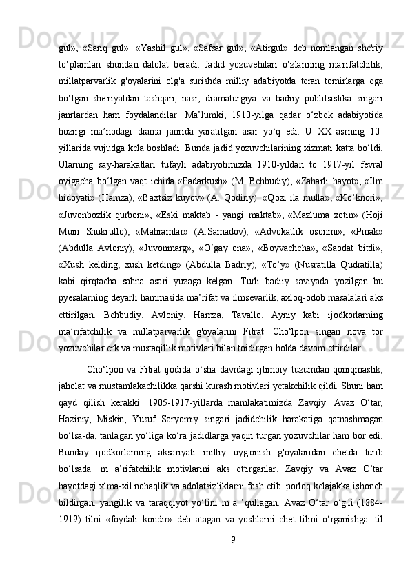 gul»,   «Sariq   gul».   «Yashil   gul»,   «Safsar   gul»,   «Atirgul»   deb   nomlangan   she'riy
to‘plamlari   shundan   dalolat   beradi.   Jadid   yozuvehilari   o‘zlarining   ma'rifatchilik,
millatparvarlik   g'oyalarini   olg'a   surishda   milliy   adabiyotda   teran   tomirlarga   ega
bo‘lgan   she'riyatdan   tashqari,   nasr,   dramaturgiya   va   badiiy   publitsistika   singari
janrlardan   ham   foydalandilar.   Ma’lumki,   1910-yilga   qadar   o‘zbek   adabiyotida
hozirgi   ma’nodagi   drama   janrida   yaratilgan   asar   yo‘q   edi.   U   XX   asrning   10-
yillarida vujudga kela boshladi. Bunda jadid yozuvchilarining xizmati katta bo‘ldi.
Ularning   say-harakatlari   tufayli   adabiyotimizda   1910-yildan   to   1917-yil   fevral
oyigacha   bo‘lgan   vaqt   ichida   «Padarkush»   (M.   Behbudiy),   «Zaharli   hayot»,   «Ilm
hidoyati»  (Hamza),  «Baxtsiz   kuyov»  (A.   Qodiriy).  «Qozi   ila  mulla»,   «Ko‘knori»,
«Juvonbozlik   qurboni»,   «Eski   maktab   -   yangi   maktab»,   «Mazluma   xotin»   (Hoji
Muin   Shukrullo),   «Mahramlar»   (A.Samadov),   «Advokatlik   osonmi»,   «Pinak»
(Abdulla   Avloniy),   «Juvonmarg»,   «O‘gay   ona»,   «Boyvachcha»,   «Saodat   bitdi»,
«Xush   kelding,   xush   ketding»   (Abdulla   Badriy),   «To‘y»   (Nusratilla   Qudratilla)
kabi   qirqtacha   sahna   asari   yuzaga   kelgan.   Turli   badiiy   saviyada   yozilgan   bu
pyesalarning deyarli hammasida ma’rifat va ilmsevarlik, axloq-odob masalalari aks
ettirilgan.   Behbudiy.   Avloniy.   Hamza,   Tavallo.   Ayniy   kabi   ijodkorlarning
ma’rifatchilik   va   millatparvarlik   g'oyalarini   Fitrat.   Cho‘lpon   singari   nova   tor
yozuvchilar erk va mustaqillik motivlari bilan toidirgan holda davom ettirdilar.
  Cho‘lpon   va   Fitrat   ijodida   o‘sha   davrdagi   ijtimoiy   tuzumdan   qoniqmaslik,
jaholat va mustamlakachilikka qarshi kurash motivlari yetakchilik qildi. Shuni ham
qayd   qilish   kerakki.   1905-1917-yillarda   mamlakatimizda   Zavqiy.   Avaz   O‘tar,
Haziniy,   Miskin,   Yusuf   Saryomiy   singari   jadidchilik   harakatiga   qatnashmagan
bo‘lsa-da, tanlagan yo‘liga ko‘ra jadidlarga yaqin turgan yozuvchilar ham bor edi.
Bunday   ijodkorlarning   aksariyati   milliy   uyg'onish   g'oyalaridan   chetda   turib
bo‘lsada.   m   a’rifatchilik   motivlarini   aks   ettirganlar.   Zavqiy   va   Avaz   O‘tar
hayotdagi xlma-xil nohaqlik va adolatsizliklarni fosh etib. porloq kelajakka ishonch
bildirgan.   yangilik   va   taraqqiyot   yo‘lini   m   a   ’qullagan.   Avaz   O‘tar   o‘g'li   (1884-
1919)   tilni   «foydali   kondir»   deb   atagan   va   yoshlarni   chet   tilini   o‘rganishga.   til
9 